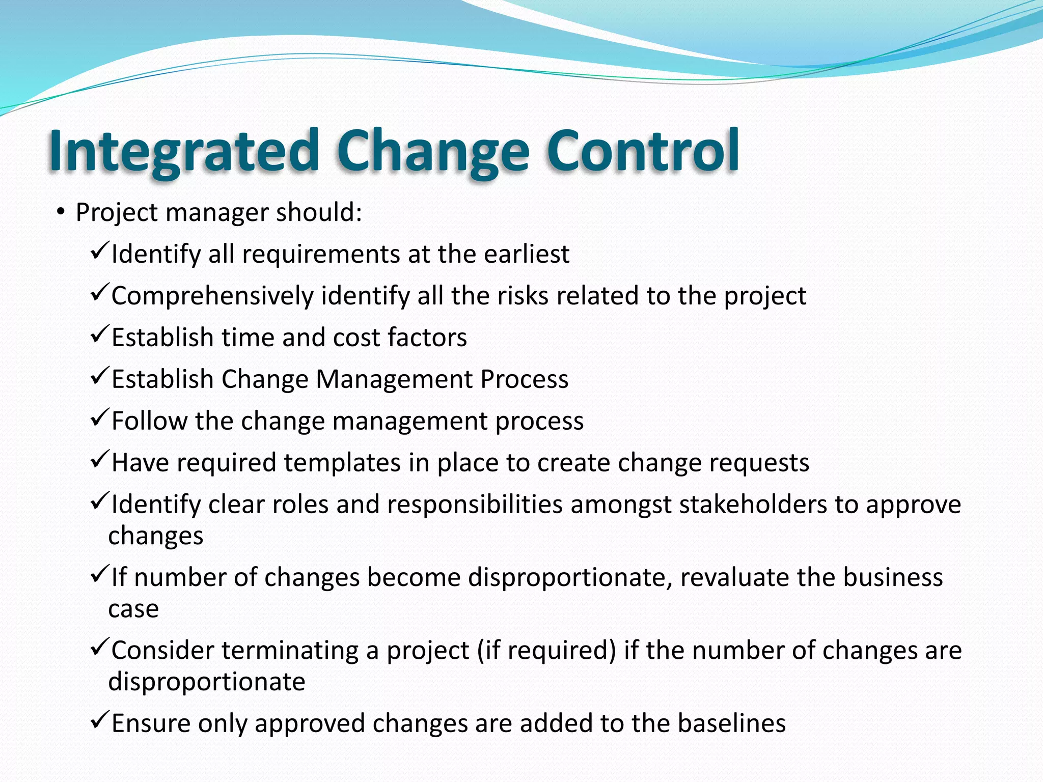 Integrated Change Control
• Project manager should:
Identify all requirements at the earliest
Comprehensively identify all the risks related to the project
Establish time and cost factors
Establish Change Management Process
Follow the change management process
Have required templates in place to create change requests
Identify clear roles and responsibilities amongst stakeholders to approve
changes
If number of changes become disproportionate, revaluate the business
case
Consider terminating a project (if required) if the number of changes are
disproportionate
Ensure only approved changes are added to the baselines
 