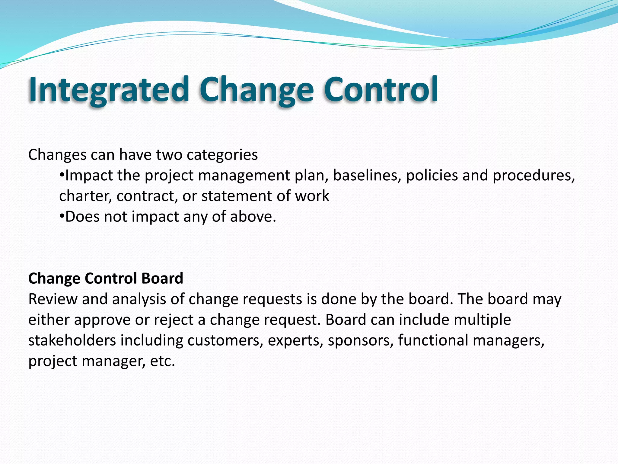 Integrated Change Control
Changes can have two categories
•Impact the project management plan, baselines, policies and procedures,
charter, contract, or statement of work
•Does not impact any of above.
Change Control Board
Review and analysis of change requests is done by the board. The board may
either approve or reject a change request. Board can include multiple
stakeholders including customers, experts, sponsors, functional managers,
project manager, etc.
 