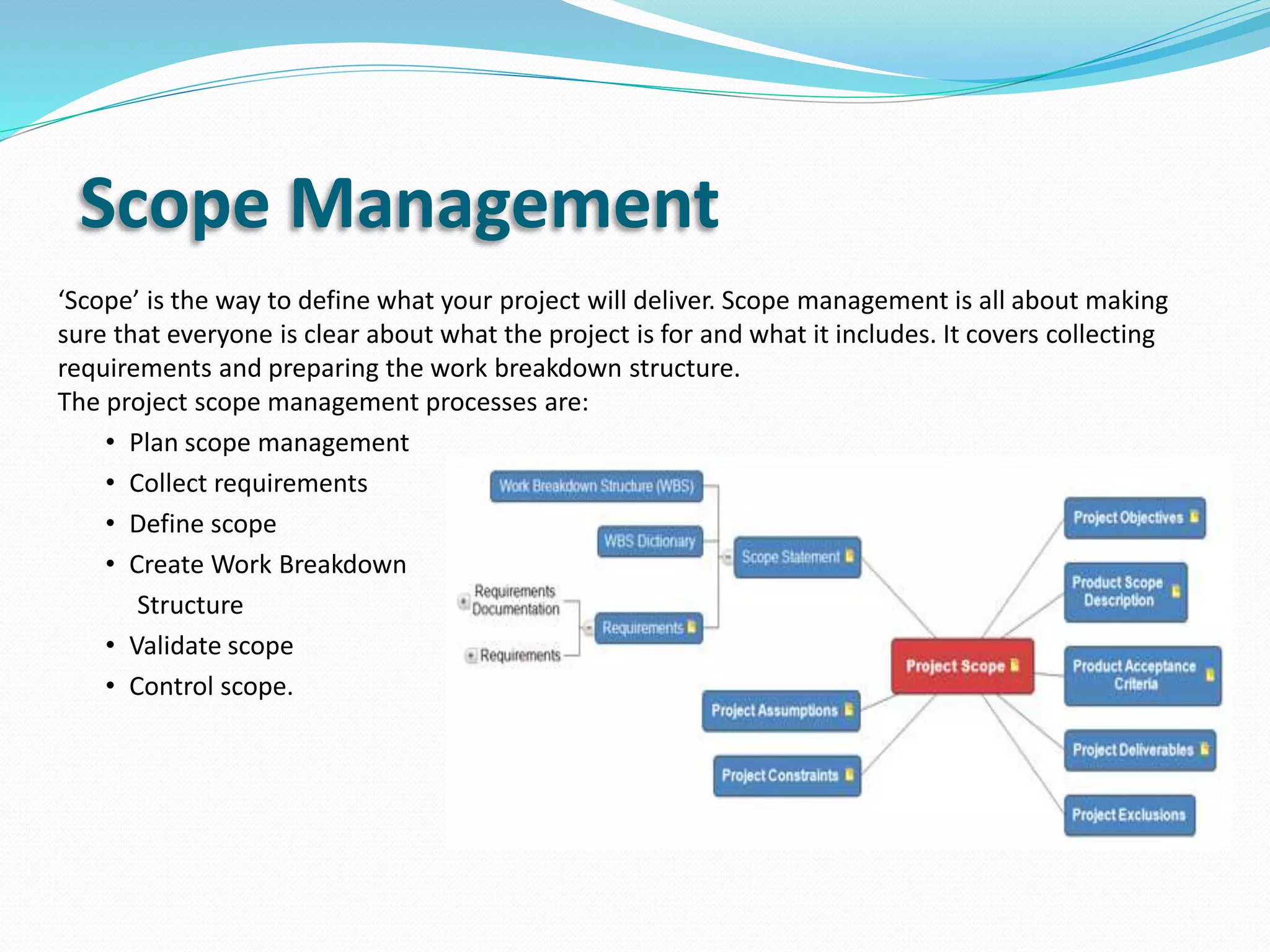 Scope Management
‘Scope’ is the way to define what your project will deliver. Scope management is all about making
sure that everyone is clear about what the project is for and what it includes. It covers collecting
requirements and preparing the work breakdown structure.
The project scope management processes are:
• Plan scope management
• Collect requirements
• Define scope
• Create Work Breakdown
Structure
• Validate scope
• Control scope.
 
