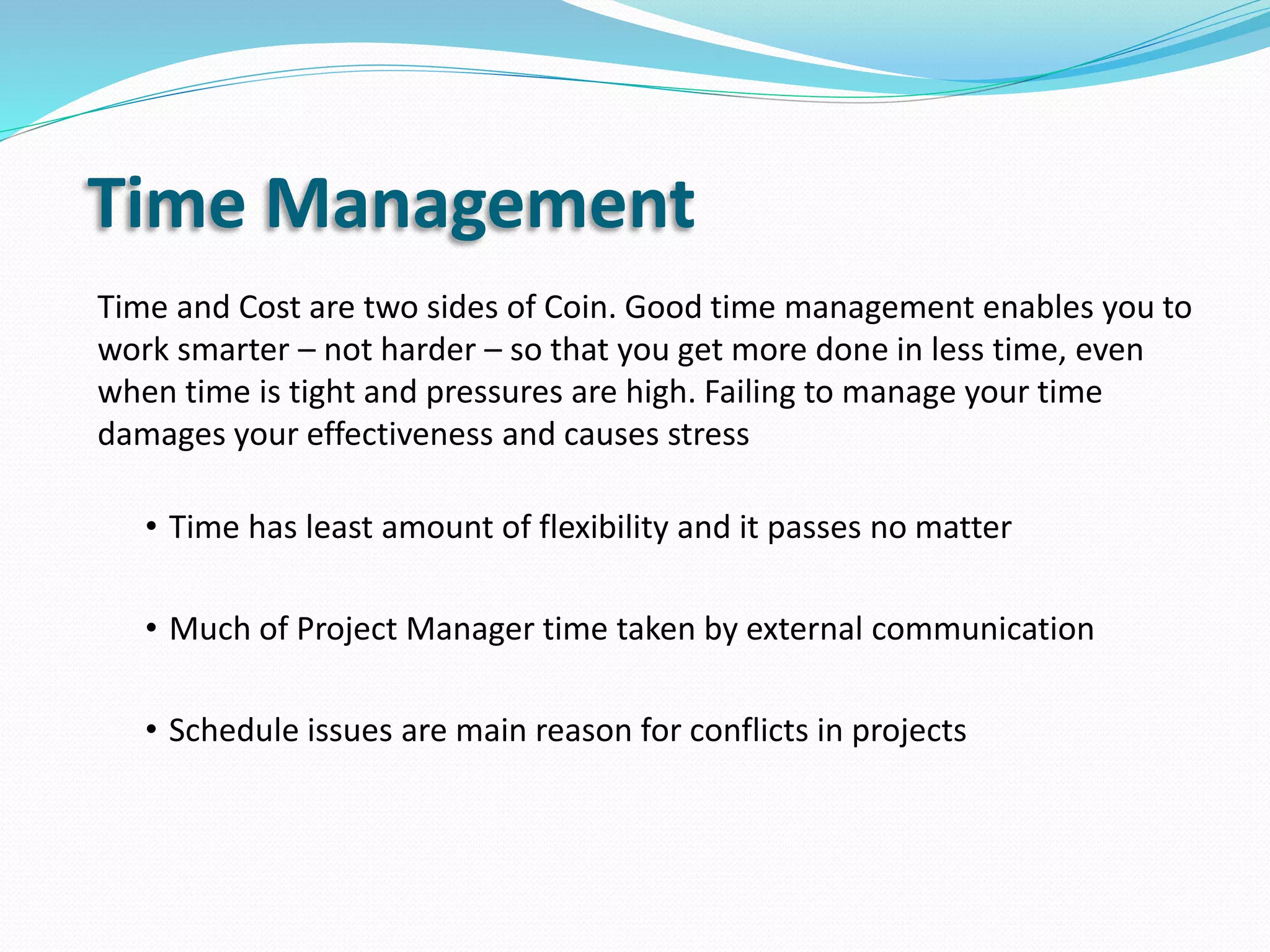 Time Management
Time and Cost are two sides of Coin. Good time management enables you to
work smarter – not harder – so that you get more done in less time, even
when time is tight and pressures are high. Failing to manage your time
damages your effectiveness and causes stress
• Time has least amount of flexibility and it passes no matter
• Much of Project Manager time taken by external communication
• Schedule issues are main reason for conflicts in projects
 