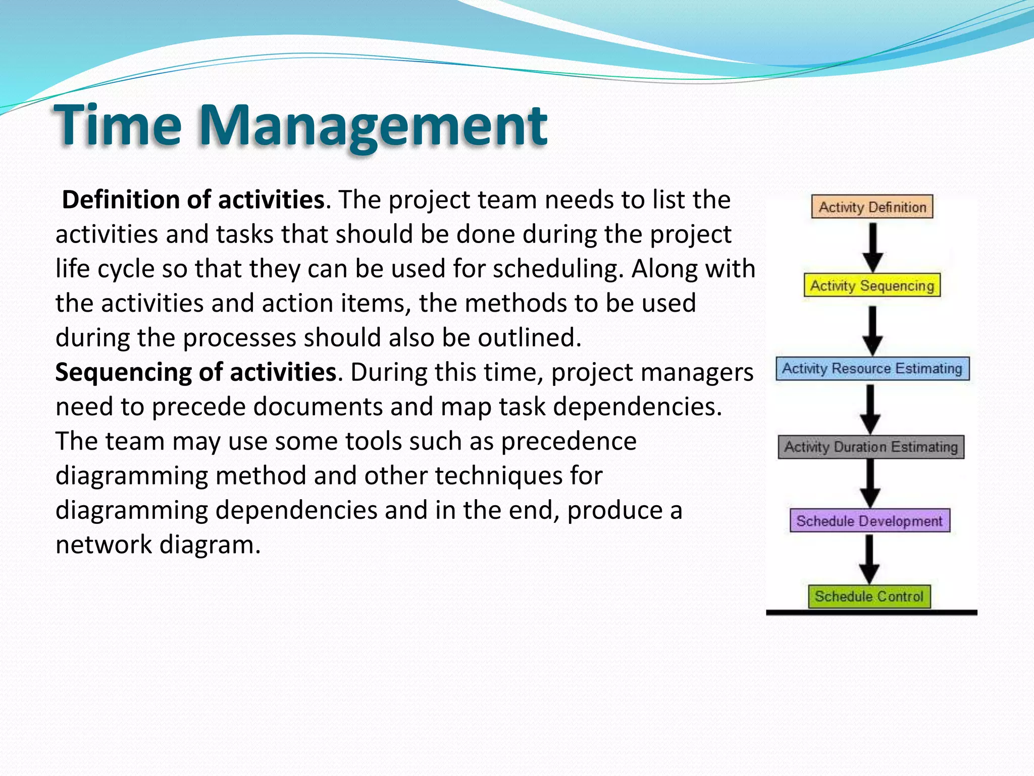 Time Management
Definition of activities. The project team needs to list the
activities and tasks that should be done during the project
life cycle so that they can be used for scheduling. Along with
the activities and action items, the methods to be used
during the processes should also be outlined.
Sequencing of activities. During this time, project managers
need to precede documents and map task dependencies.
The team may use some tools such as precedence
diagramming method and other techniques for
diagramming dependencies and in the end, produce a
network diagram.
 