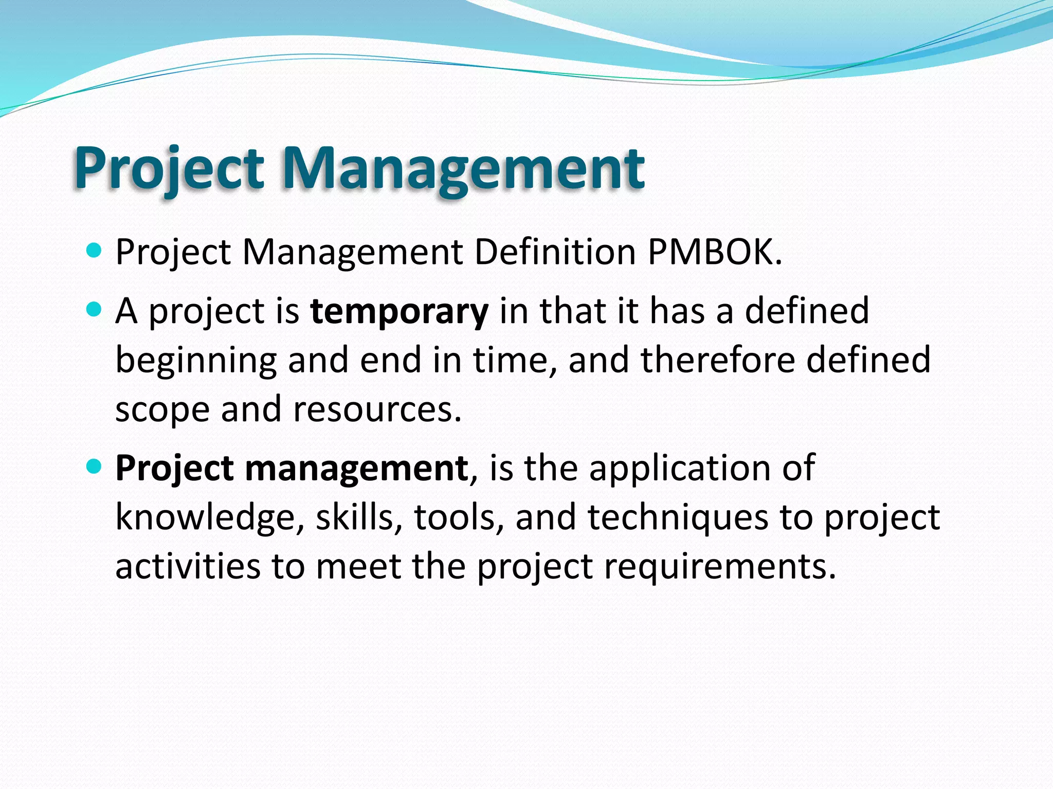 Project Management
 Project Management Definition PMBOK.
 A project is temporary in that it has a defined
beginning and end in time, and therefore defined
scope and resources.
 Project management, is the application of
knowledge, skills, tools, and techniques to project
activities to meet the project requirements.
 