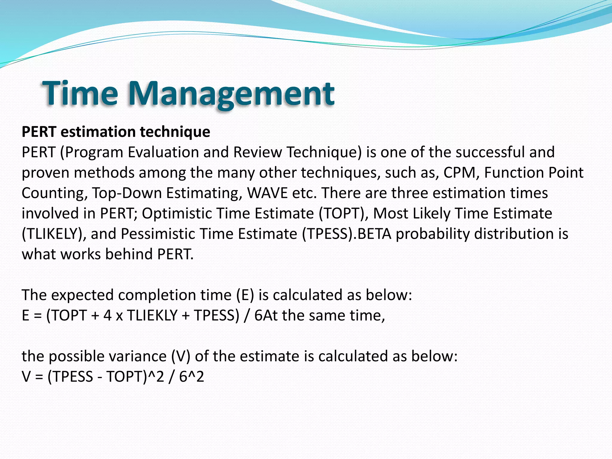 Time Management
PERT estimation technique
PERT (Program Evaluation and Review Technique) is one of the successful and
proven methods among the many other techniques, such as, CPM, Function Point
Counting, Top-Down Estimating, WAVE etc. There are three estimation times
involved in PERT; Optimistic Time Estimate (TOPT), Most Likely Time Estimate
(TLIKELY), and Pessimistic Time Estimate (TPESS).BETA probability distribution is
what works behind PERT.
The expected completion time (E) is calculated as below:
E = (TOPT + 4 x TLIEKLY + TPESS) / 6At the same time,
the possible variance (V) of the estimate is calculated as below:
V = (TPESS - TOPT)^2 / 6^2
 