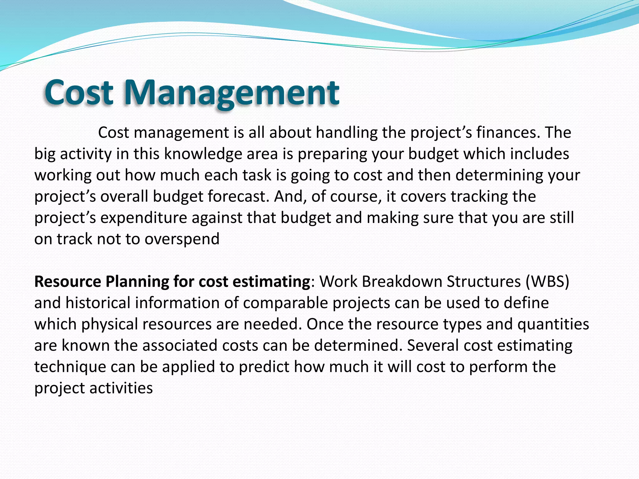 Cost Management
Cost management is all about handling the project’s finances. The
big activity in this knowledge area is preparing your budget which includes
working out how much each task is going to cost and then determining your
project’s overall budget forecast. And, of course, it covers tracking the
project’s expenditure against that budget and making sure that you are still
on track not to overspend
Resource Planning for cost estimating: Work Breakdown Structures (WBS)
and historical information of comparable projects can be used to define
which physical resources are needed. Once the resource types and quantities
are known the associated costs can be determined. Several cost estimating
technique can be applied to predict how much it will cost to perform the
project activities
 
