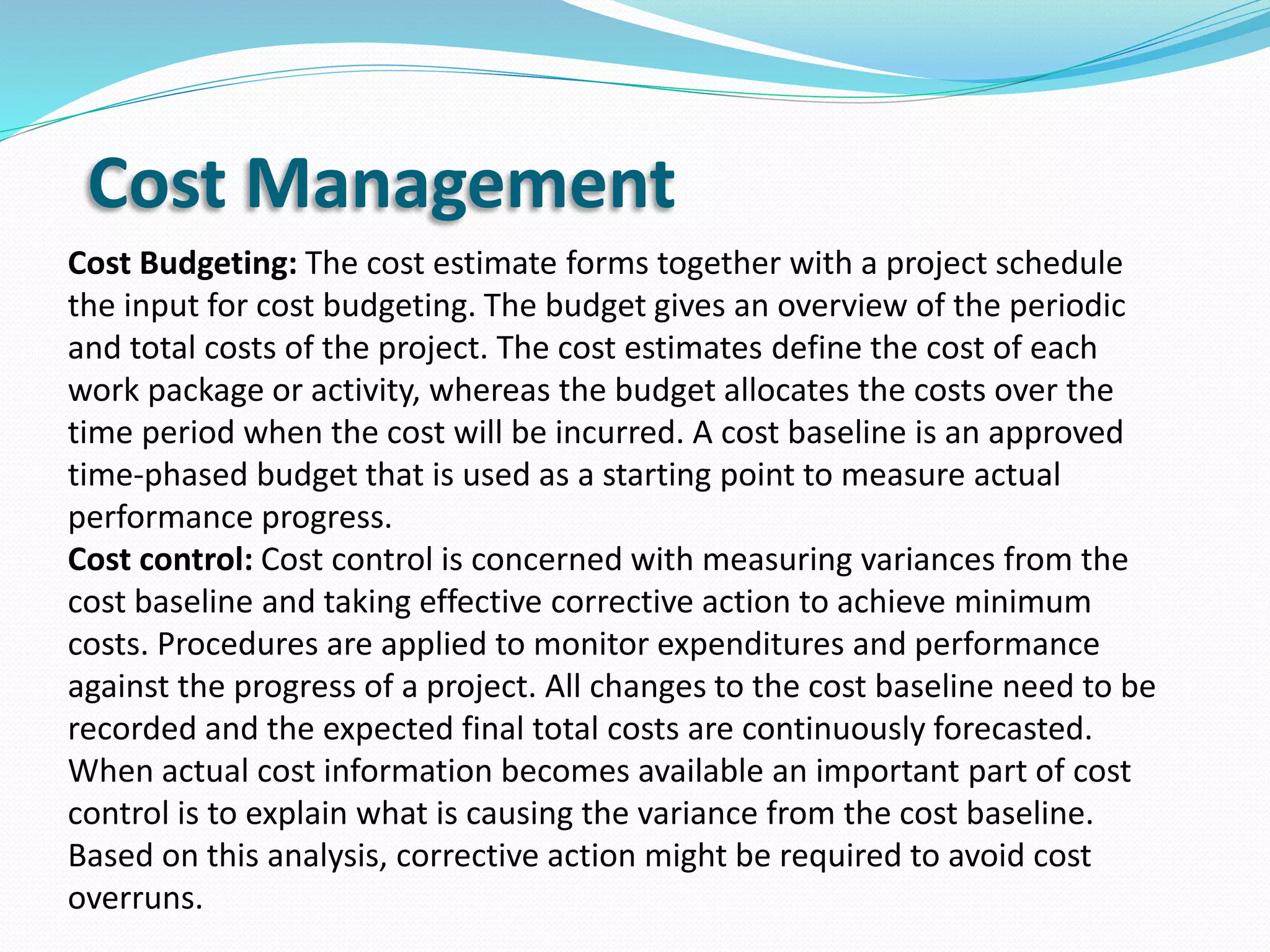 Cost Management
Cost Budgeting: The cost estimate forms together with a project schedule
the input for cost budgeting. The budget gives an overview of the periodic
and total costs of the project. The cost estimates define the cost of each
work package or activity, whereas the budget allocates the costs over the
time period when the cost will be incurred. A cost baseline is an approved
time-phased budget that is used as a starting point to measure actual
performance progress.
Cost control: Cost control is concerned with measuring variances from the
cost baseline and taking effective corrective action to achieve minimum
costs. Procedures are applied to monitor expenditures and performance
against the progress of a project. All changes to the cost baseline need to be
recorded and the expected final total costs are continuously forecasted.
When actual cost information becomes available an important part of cost
control is to explain what is causing the variance from the cost baseline.
Based on this analysis, corrective action might be required to avoid cost
overruns.
 