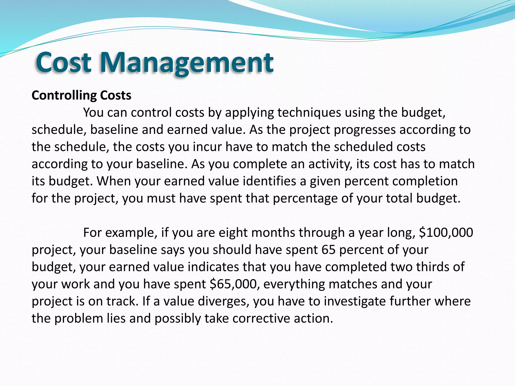 Cost Management
Controlling Costs
You can control costs by applying techniques using the budget,
schedule, baseline and earned value. As the project progresses according to
the schedule, the costs you incur have to match the scheduled costs
according to your baseline. As you complete an activity, its cost has to match
its budget. When your earned value identifies a given percent completion
for the project, you must have spent that percentage of your total budget.
For example, if you are eight months through a year long, $100,000
project, your baseline says you should have spent 65 percent of your
budget, your earned value indicates that you have completed two thirds of
your work and you have spent $65,000, everything matches and your
project is on track. If a value diverges, you have to investigate further where
the problem lies and possibly take corrective action.
 
