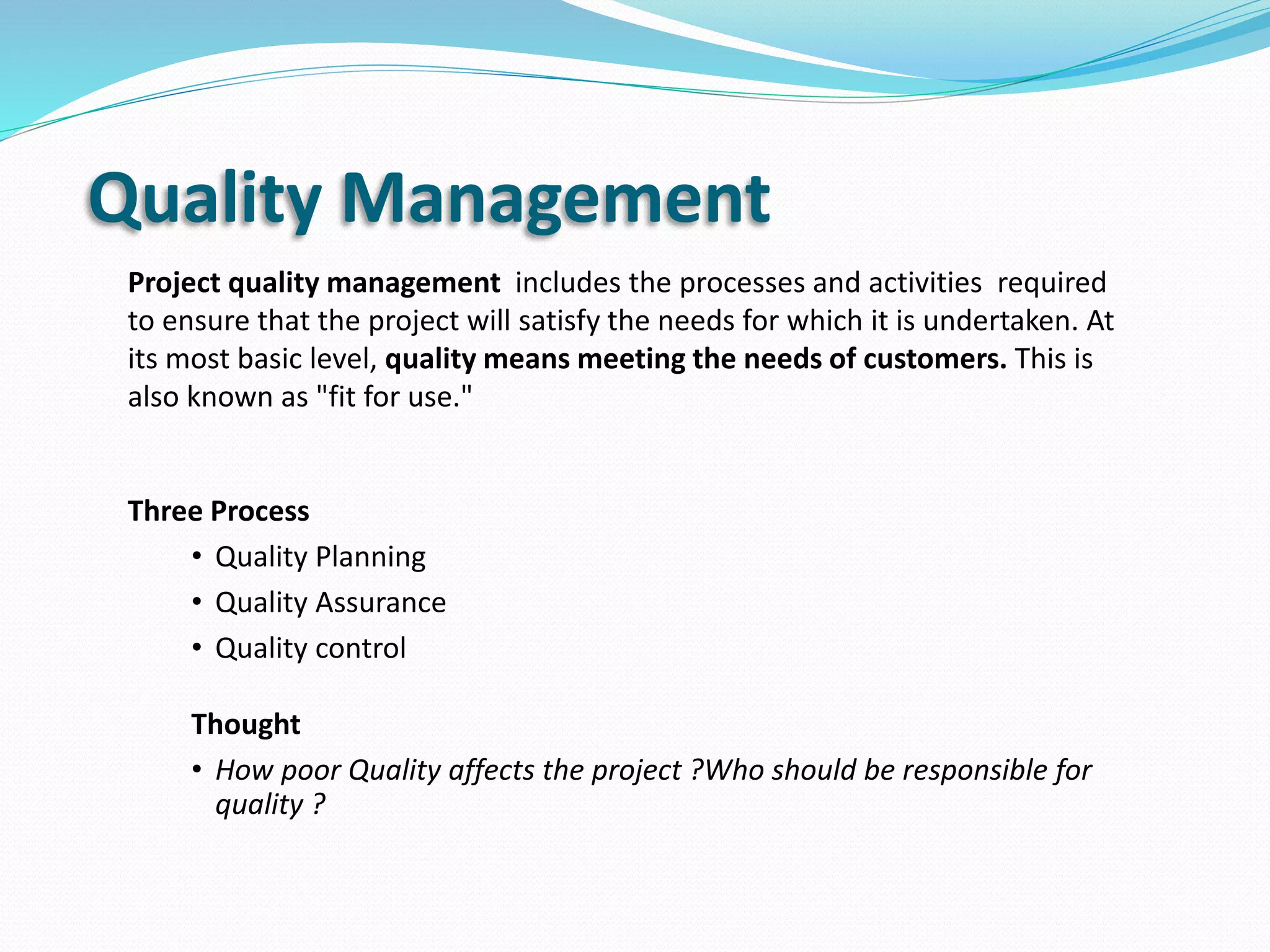 Quality Management
Project quality management includes the processes and activities required
to ensure that the project will satisfy the needs for which it is undertaken. At
its most basic level, quality means meeting the needs of customers. This is
also known as "fit for use."
Three Process
• Quality Planning
• Quality Assurance
• Quality control
Thought
• How poor Quality affects the project ?Who should be responsible for
quality ?
 