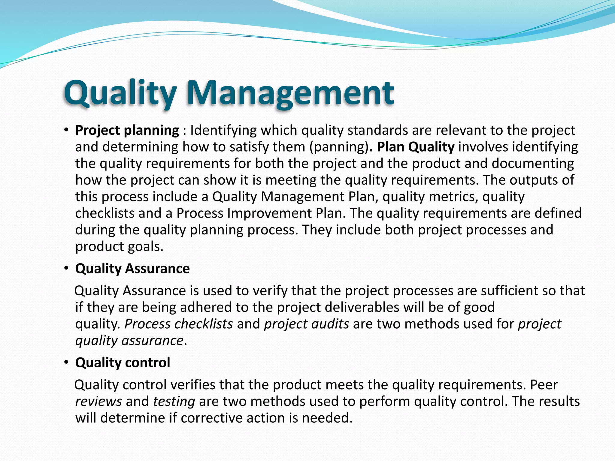 Quality Management
• Project planning : Identifying which quality standards are relevant to the project
and determining how to satisfy them (panning). Plan Quality involves identifying
the quality requirements for both the project and the product and documenting
how the project can show it is meeting the quality requirements. The outputs of
this process include a Quality Management Plan, quality metrics, quality
checklists and a Process Improvement Plan. The quality requirements are defined
during the quality planning process. They include both project processes and
product goals.
• Quality Assurance
Quality Assurance is used to verify that the project processes are sufficient so that
if they are being adhered to the project deliverables will be of good
quality. Process checklists and project audits are two methods used for project
quality assurance.
• Quality control
Quality control verifies that the product meets the quality requirements. Peer
reviews and testing are two methods used to perform quality control. The results
will determine if corrective action is needed.
 