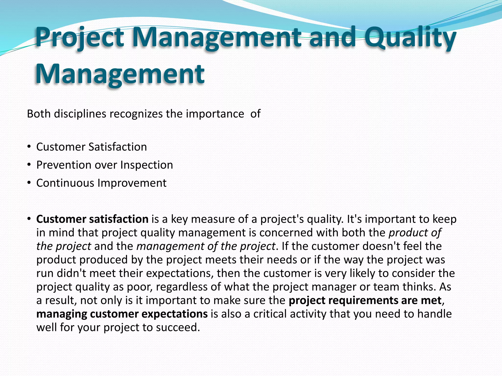 Project Management and Quality
Management
Both disciplines recognizes the importance of
• Customer Satisfaction
• Prevention over Inspection
• Continuous Improvement
• Customer satisfaction is a key measure of a project's quality. It's important to keep
in mind that project quality management is concerned with both the product of
the project and the management of the project. If the customer doesn't feel the
product produced by the project meets their needs or if the way the project was
run didn't meet their expectations, then the customer is very likely to consider the
project quality as poor, regardless of what the project manager or team thinks. As
a result, not only is it important to make sure the project requirements are met,
managing customer expectations is also a critical activity that you need to handle
well for your project to succeed.
 