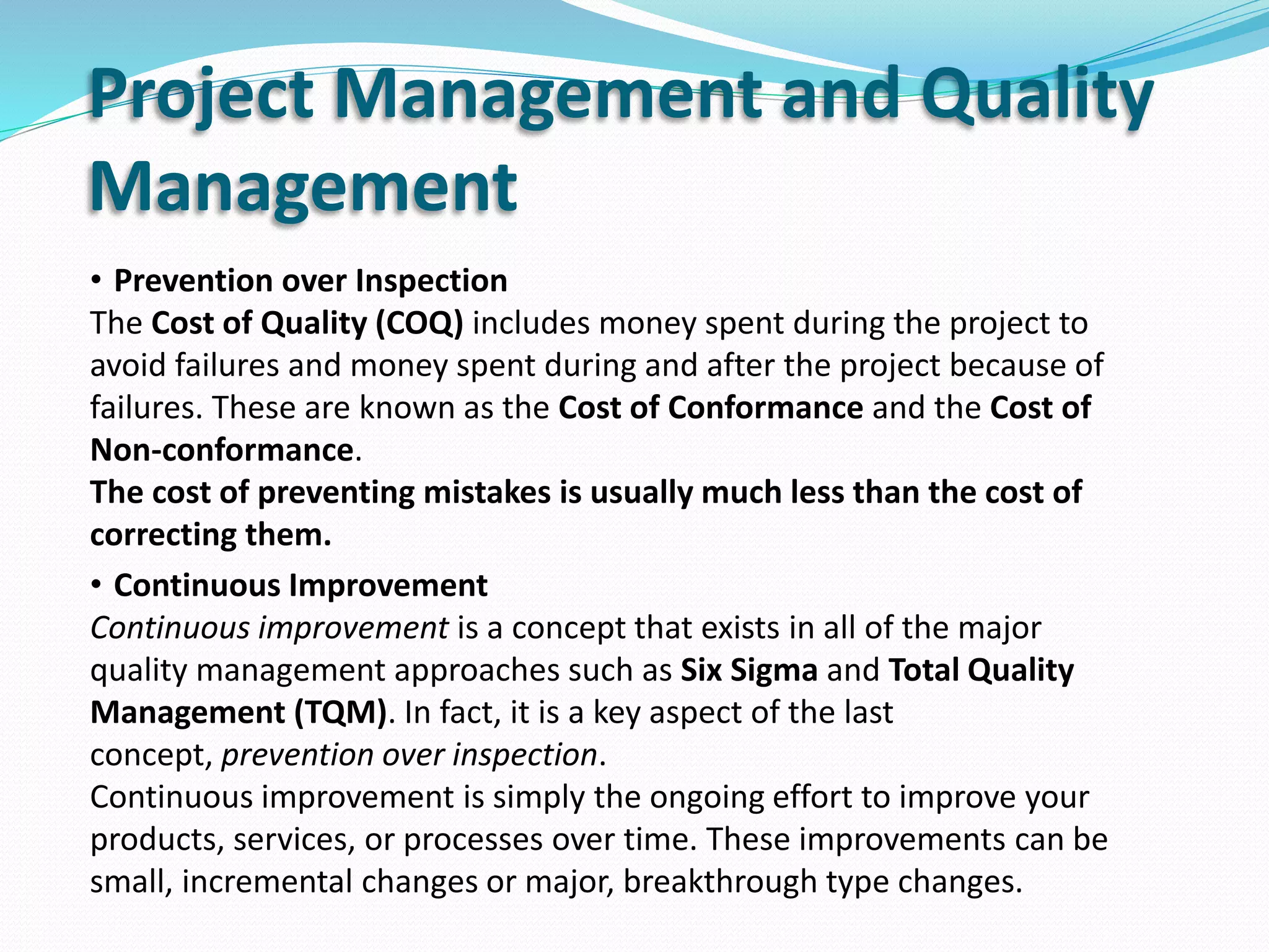 Project Management and Quality
Management
• Prevention over Inspection
The Cost of Quality (COQ) includes money spent during the project to
avoid failures and money spent during and after the project because of
failures. These are known as the Cost of Conformance and the Cost of
Non-conformance.
The cost of preventing mistakes is usually much less than the cost of
correcting them.
• Continuous Improvement
Continuous improvement is a concept that exists in all of the major
quality management approaches such as Six Sigma and Total Quality
Management (TQM). In fact, it is a key aspect of the last
concept, prevention over inspection.
Continuous improvement is simply the ongoing effort to improve your
products, services, or processes over time. These improvements can be
small, incremental changes or major, breakthrough type changes.
 