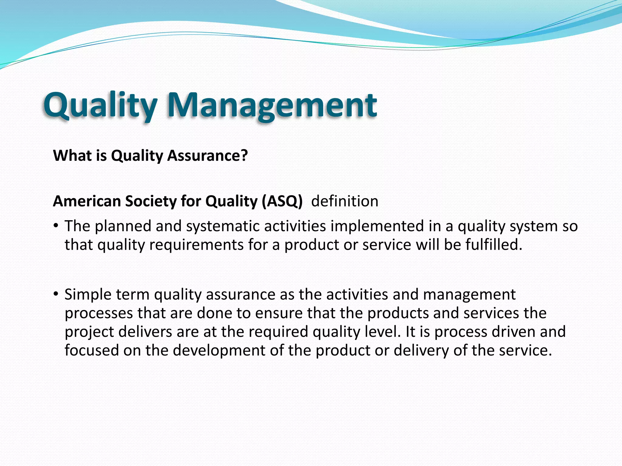 Quality Management
What is Quality Assurance?
American Society for Quality (ASQ) definition
• The planned and systematic activities implemented in a quality system so
that quality requirements for a product or service will be fulfilled.
• Simple term quality assurance as the activities and management
processes that are done to ensure that the products and services the
project delivers are at the required quality level. It is process driven and
focused on the development of the product or delivery of the service.
 