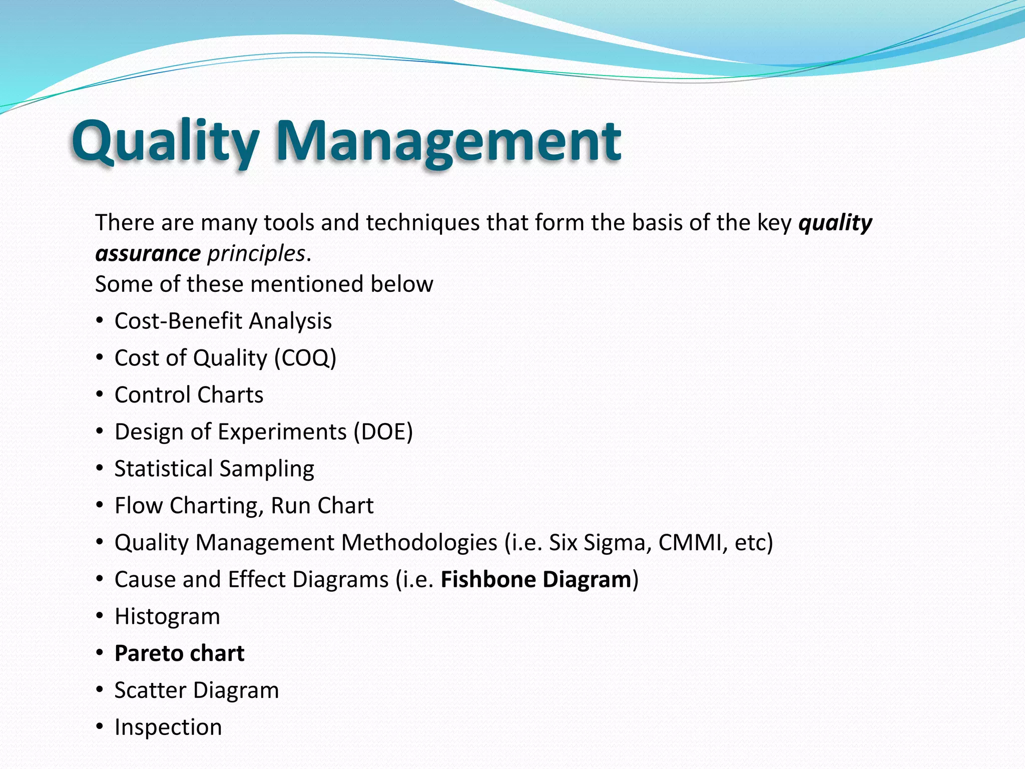Quality Management
There are many tools and techniques that form the basis of the key quality
assurance principles.
Some of these mentioned below
• Cost-Benefit Analysis
• Cost of Quality (COQ)
• Control Charts
• Design of Experiments (DOE)
• Statistical Sampling
• Flow Charting, Run Chart
• Quality Management Methodologies (i.e. Six Sigma, CMMI, etc)
• Cause and Effect Diagrams (i.e. Fishbone Diagram)
• Histogram
• Pareto chart
• Scatter Diagram
• Inspection
 