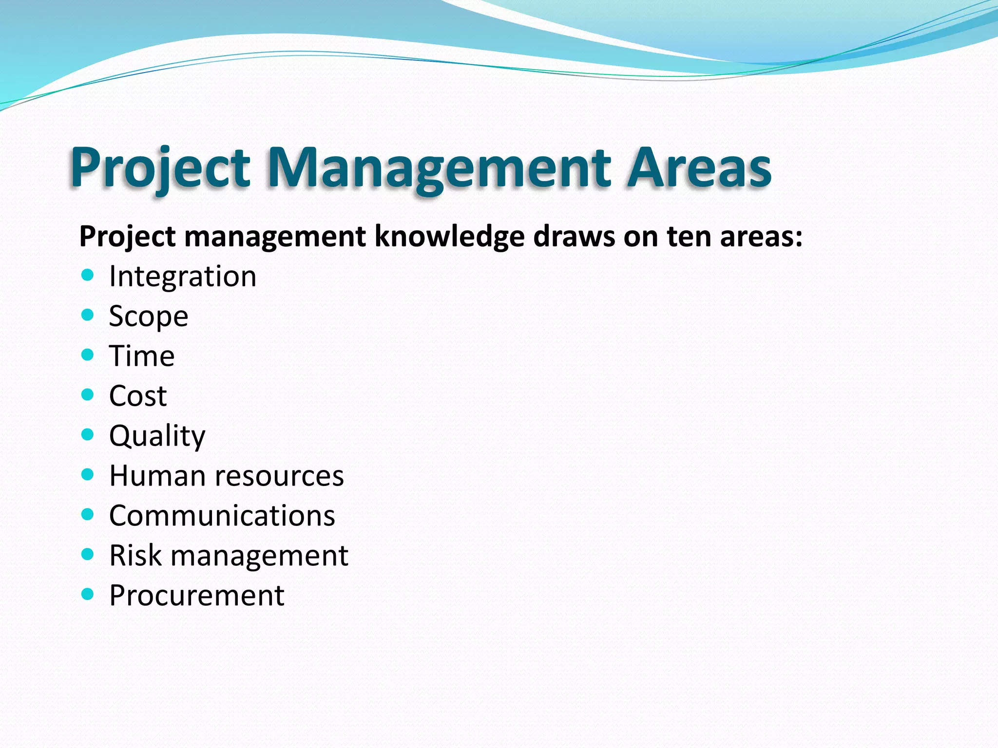 Project Management Areas
Project management knowledge draws on ten areas:
 Integration
 Scope
 Time
 Cost
 Quality
 Human resources
 Communications
 Risk management
 Procurement
 