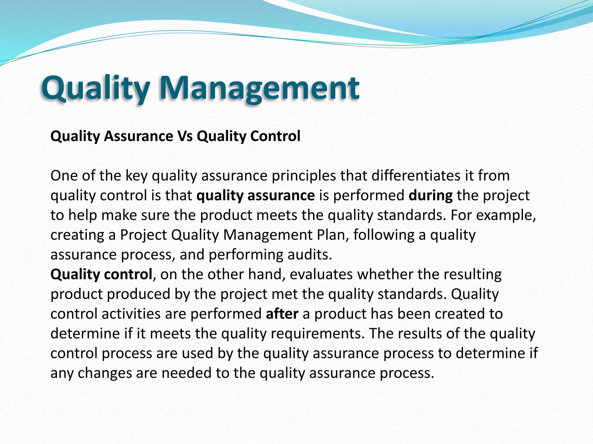 Quality Management
Quality Assurance Vs Quality Control
One of the key quality assurance principles that differentiates it from
quality control is that quality assurance is performed during the project
to help make sure the product meets the quality standards. For example,
creating a Project Quality Management Plan, following a quality
assurance process, and performing audits.
Quality control, on the other hand, evaluates whether the resulting
product produced by the project met the quality standards. Quality
control activities are performed after a product has been created to
determine if it meets the quality requirements. The results of the quality
control process are used by the quality assurance process to determine if
any changes are needed to the quality assurance process.
 