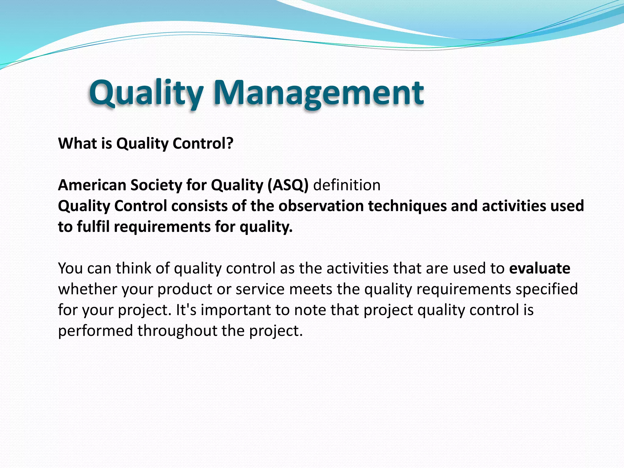 Quality Management
What is Quality Control?
American Society for Quality (ASQ) definition
Quality Control consists of the observation techniques and activities used
to fulfil requirements for quality.
You can think of quality control as the activities that are used to evaluate
whether your product or service meets the quality requirements specified
for your project. It's important to note that project quality control is
performed throughout the project.
 