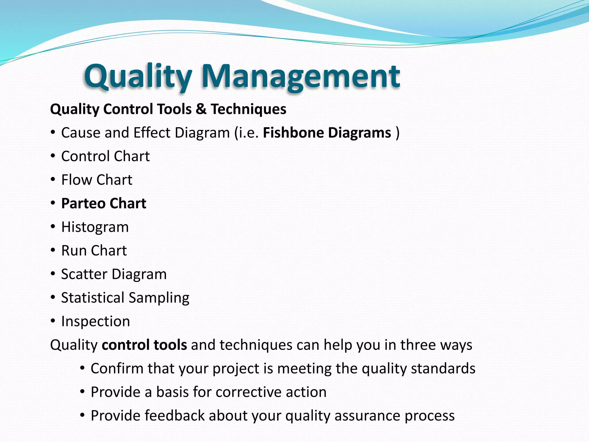 Quality Management
Quality Control Tools & Techniques
• Cause and Effect Diagram (i.e. Fishbone Diagrams )
• Control Chart
• Flow Chart
• Parteo Chart
• Histogram
• Run Chart
• Scatter Diagram
• Statistical Sampling
• Inspection
Quality control tools and techniques can help you in three ways
• Confirm that your project is meeting the quality standards
• Provide a basis for corrective action
• Provide feedback about your quality assurance process
 