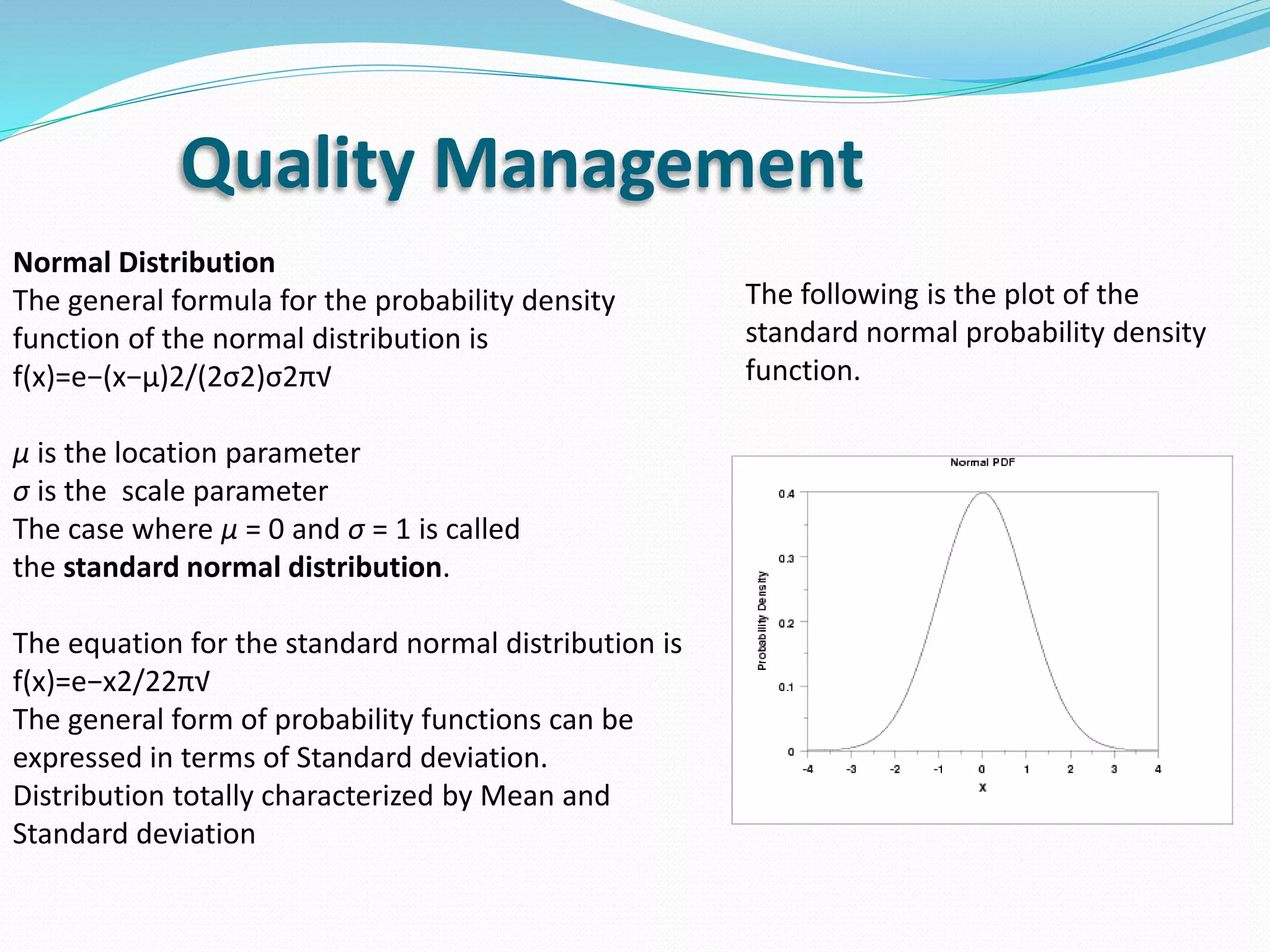 Quality Management
Normal Distribution
The general formula for the probability density
function of the normal distribution is
f(x)=e−(x−μ)2/(2σ2)σ2π√
μ is the location parameter
σ is the scale parameter
The case where μ = 0 and σ = 1 is called
the standard normal distribution.
The equation for the standard normal distribution is
f(x)=e−x2/22π√
The general form of probability functions can be
expressed in terms of Standard deviation.
Distribution totally characterized by Mean and
Standard deviation
The following is the plot of the
standard normal probability density
function.
 