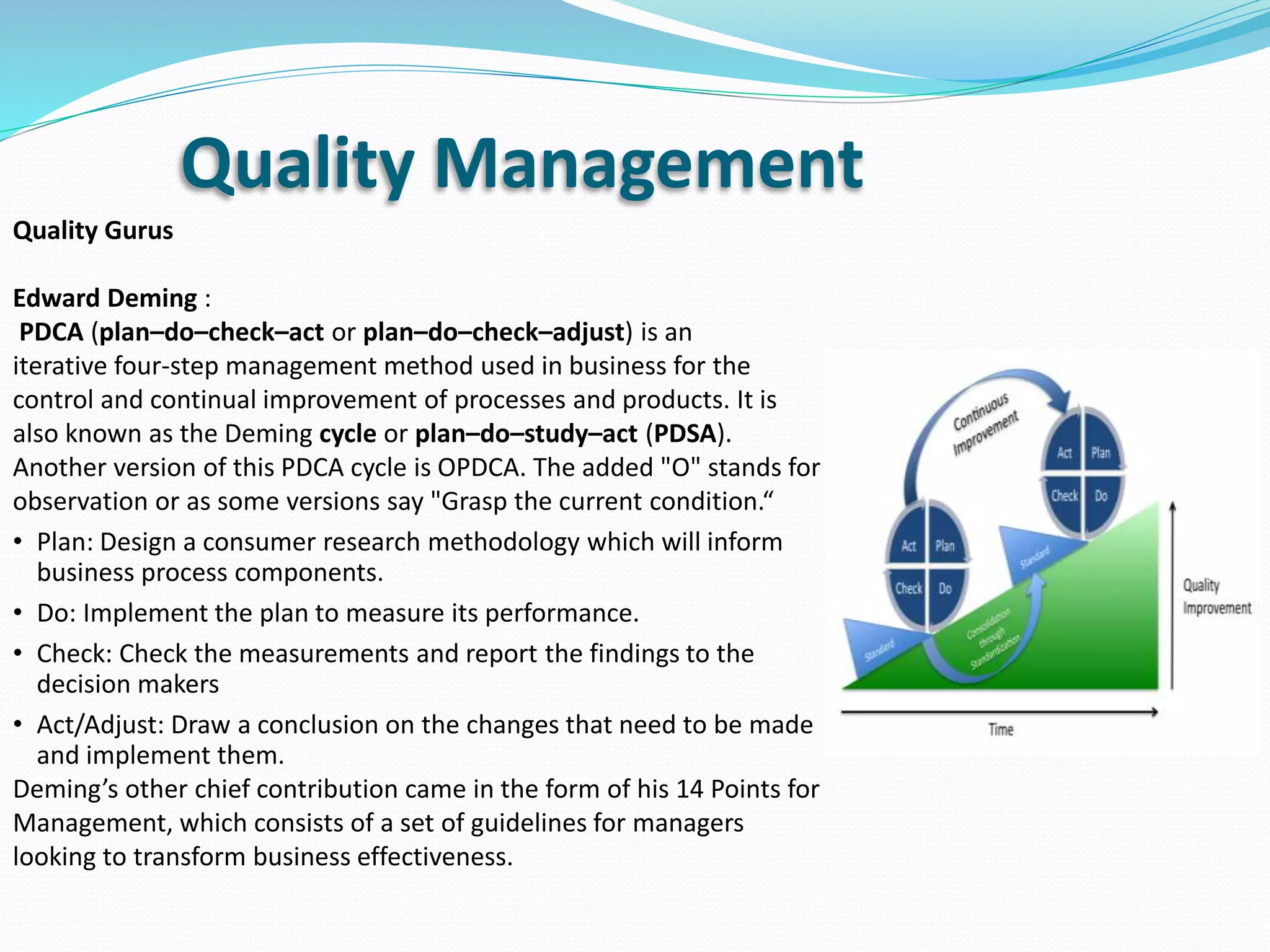 Quality Gurus
Edward Deming :
PDCA (plan–do–check–act or plan–do–check–adjust) is an
iterative four-step management method used in business for the
control and continual improvement of processes and products. It is
also known as the Deming cycle or plan–do–study–act (PDSA).
Another version of this PDCA cycle is OPDCA. The added "O" stands for
observation or as some versions say "Grasp the current condition.“
• Plan: Design a consumer research methodology which will inform
business process components.
• Do: Implement the plan to measure its performance.
• Check: Check the measurements and report the findings to the
decision makers
• Act/Adjust: Draw a conclusion on the changes that need to be made
and implement them.
Deming’s other chief contribution came in the form of his 14 Points for
Management, which consists of a set of guidelines for managers
looking to transform business effectiveness.
Quality Management
 