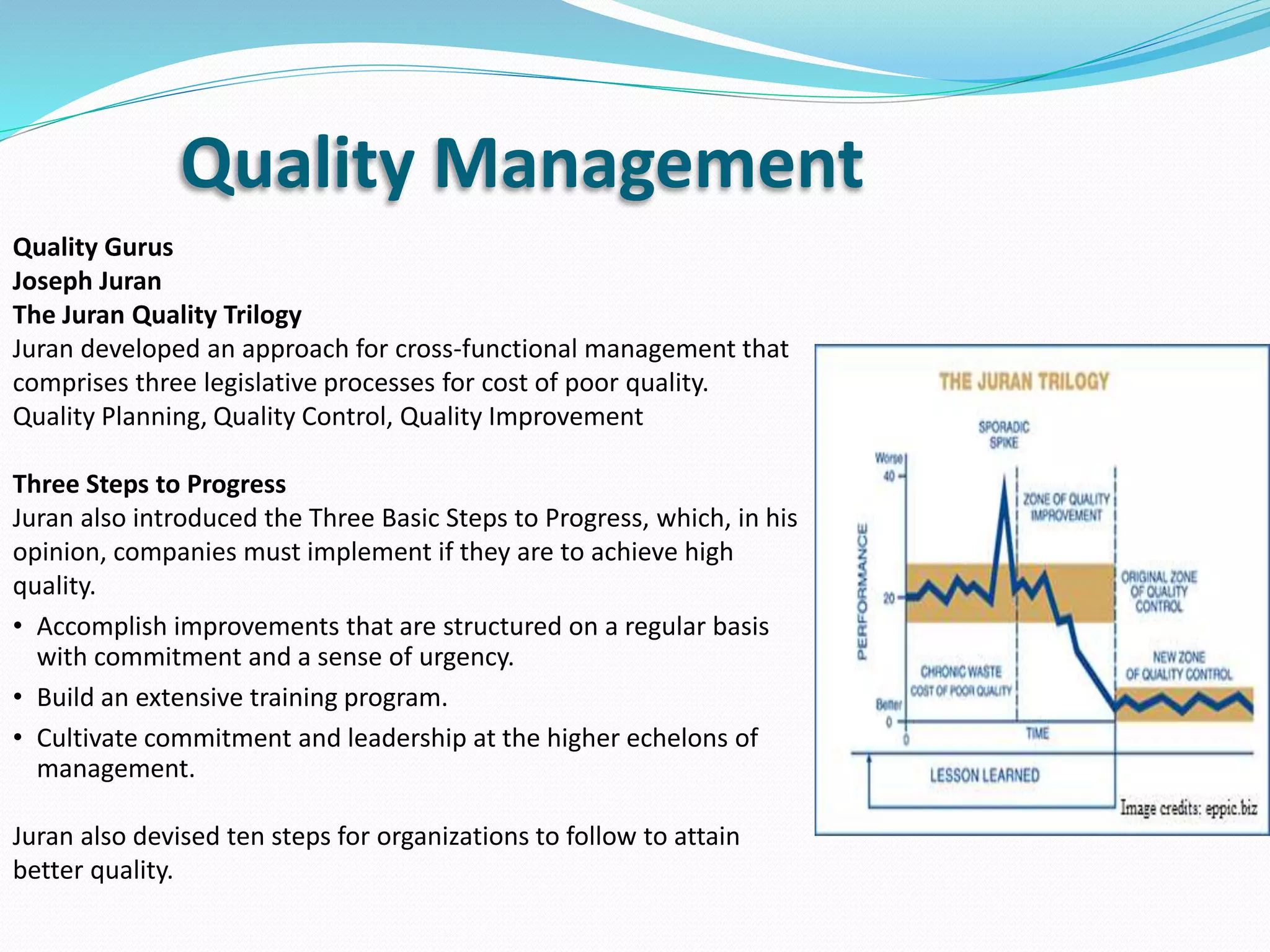 Quality Gurus
Joseph Juran
The Juran Quality Trilogy
Juran developed an approach for cross-functional management that
comprises three legislative processes for cost of poor quality.
Quality Planning, Quality Control, Quality Improvement
Three Steps to Progress
Juran also introduced the Three Basic Steps to Progress, which, in his
opinion, companies must implement if they are to achieve high
quality.
• Accomplish improvements that are structured on a regular basis
with commitment and a sense of urgency.
• Build an extensive training program.
• Cultivate commitment and leadership at the higher echelons of
management.
Juran also devised ten steps for organizations to follow to attain
better quality.
Quality Management
 
