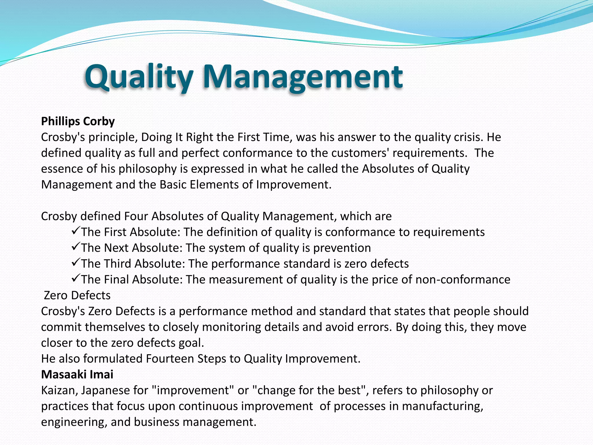 Quality Management
Phillips Corby
Crosby's principle, Doing It Right the First Time, was his answer to the quality crisis. He
defined quality as full and perfect conformance to the customers' requirements. The
essence of his philosophy is expressed in what he called the Absolutes of Quality
Management and the Basic Elements of Improvement.
Crosby defined Four Absolutes of Quality Management, which are
The First Absolute: The definition of quality is conformance to requirements
The Next Absolute: The system of quality is prevention
The Third Absolute: The performance standard is zero defects
The Final Absolute: The measurement of quality is the price of non-conformance
Zero Defects
Crosby's Zero Defects is a performance method and standard that states that people should
commit themselves to closely monitoring details and avoid errors. By doing this, they move
closer to the zero defects goal.
He also formulated Fourteen Steps to Quality Improvement.
Masaaki Imai
Kaizan, Japanese for "improvement" or "change for the best", refers to philosophy or
practices that focus upon continuous improvement of processes in manufacturing,
engineering, and business management.
 