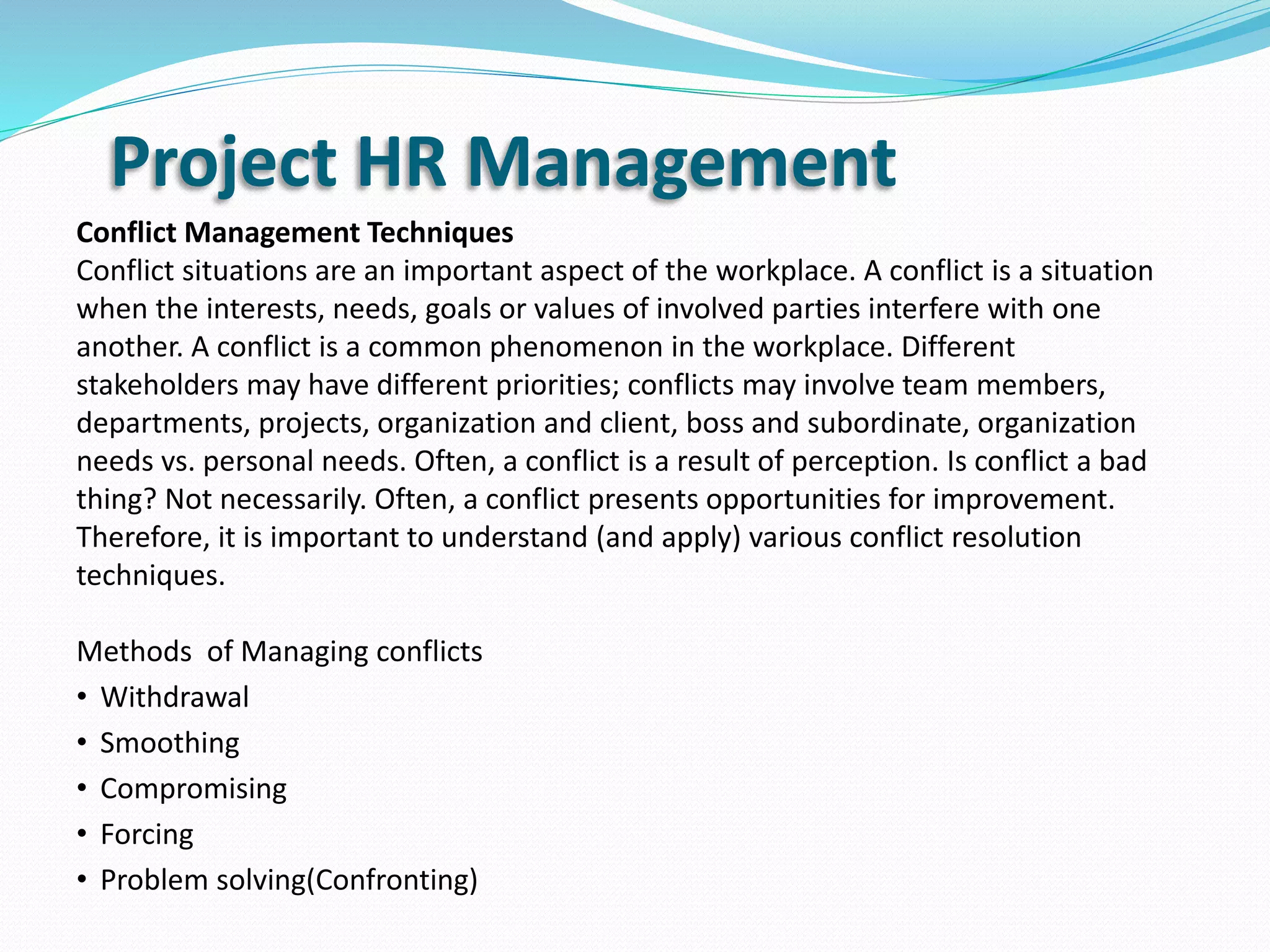 Project HR Management
Conflict Management Techniques
Conflict situations are an important aspect of the workplace. A conflict is a situation
when the interests, needs, goals or values of involved parties interfere with one
another. A conflict is a common phenomenon in the workplace. Different
stakeholders may have different priorities; conflicts may involve team members,
departments, projects, organization and client, boss and subordinate, organization
needs vs. personal needs. Often, a conflict is a result of perception. Is conflict a bad
thing? Not necessarily. Often, a conflict presents opportunities for improvement.
Therefore, it is important to understand (and apply) various conflict resolution
techniques.
Methods of Managing conflicts
• Withdrawal
• Smoothing
• Compromising
• Forcing
• Problem solving(Confronting)
 