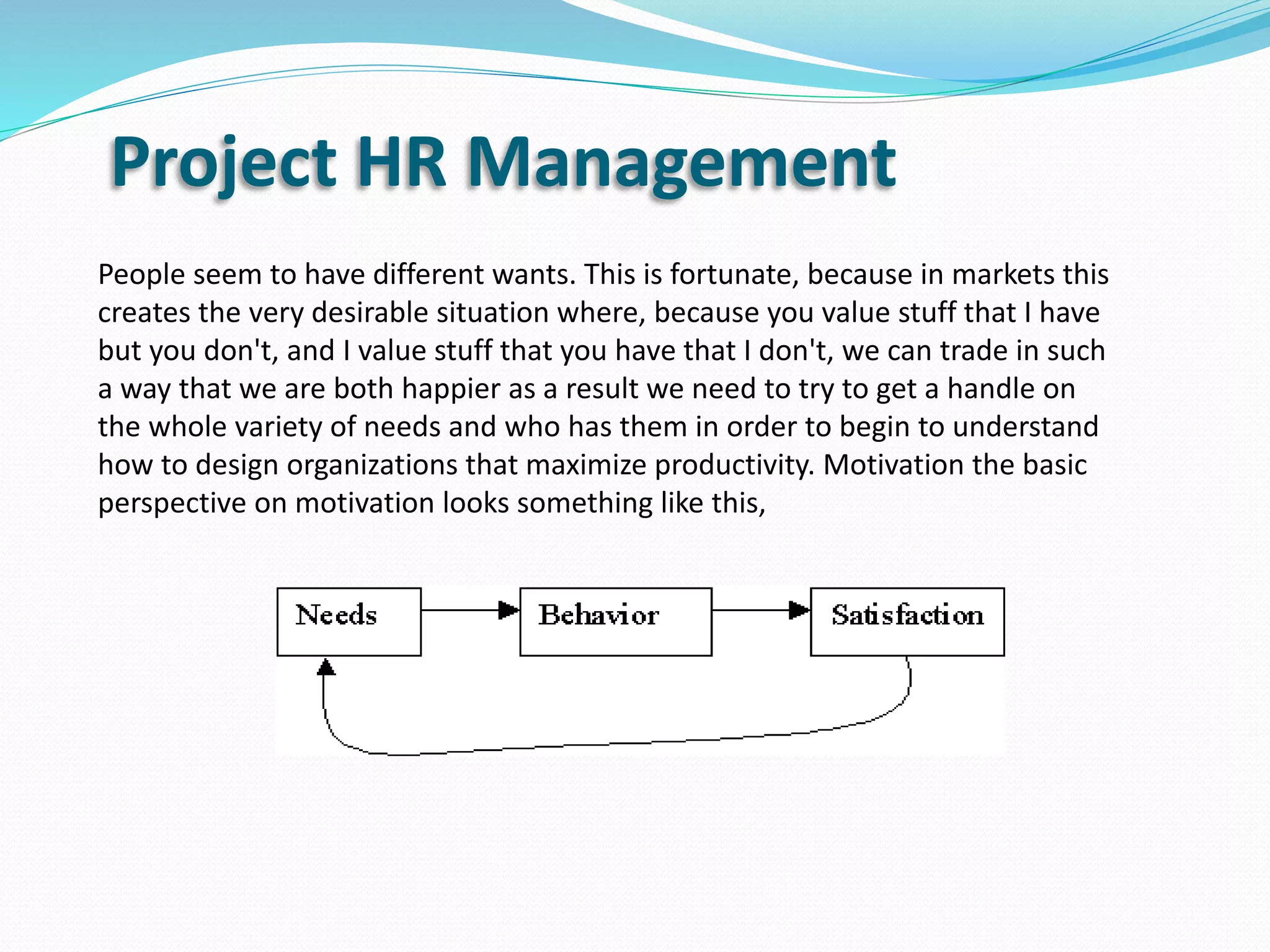 Project HR Management
People seem to have different wants. This is fortunate, because in markets this
creates the very desirable situation where, because you value stuff that I have
but you don't, and I value stuff that you have that I don't, we can trade in such
a way that we are both happier as a result we need to try to get a handle on
the whole variety of needs and who has them in order to begin to understand
how to design organizations that maximize productivity. Motivation the basic
perspective on motivation looks something like this,
 