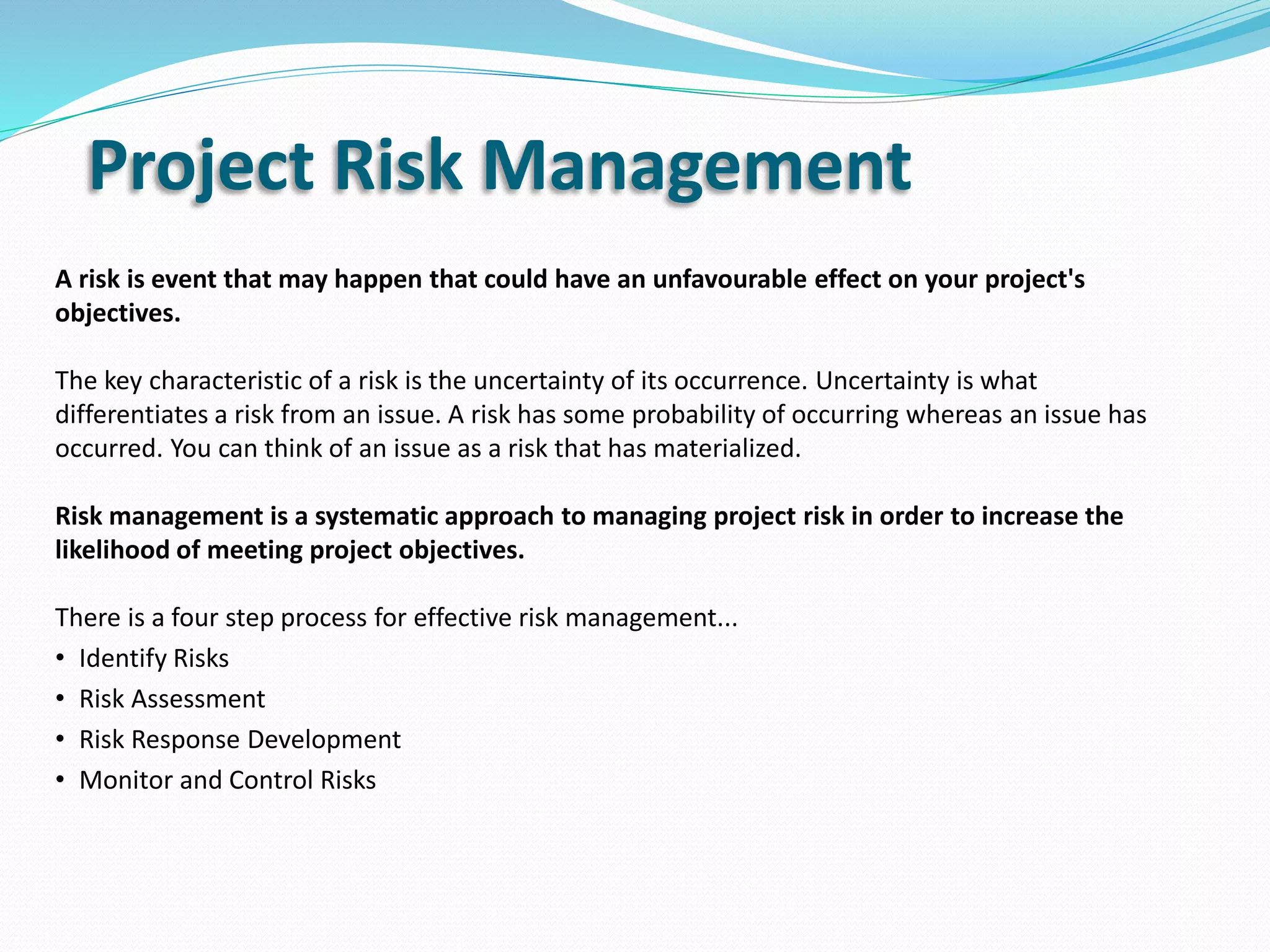 Project Risk Management
A risk is event that may happen that could have an unfavourable effect on your project's
objectives.
The key characteristic of a risk is the uncertainty of its occurrence. Uncertainty is what
differentiates a risk from an issue. A risk has some probability of occurring whereas an issue has
occurred. You can think of an issue as a risk that has materialized.
Risk management is a systematic approach to managing project risk in order to increase the
likelihood of meeting project objectives.
There is a four step process for effective risk management...
• Identify Risks
• Risk Assessment
• Risk Response Development
• Monitor and Control Risks
 