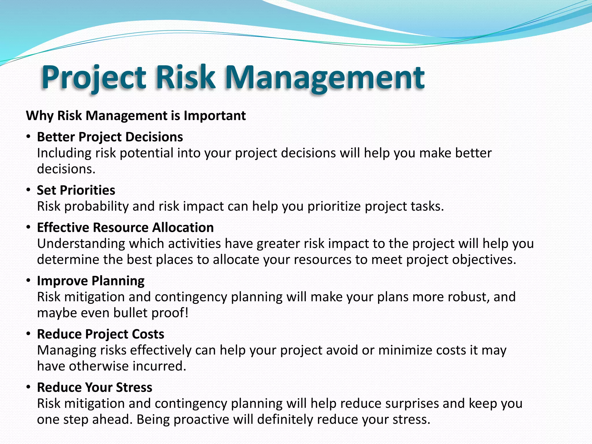 Why Risk Management is Important
• Better Project Decisions
Including risk potential into your project decisions will help you make better
decisions.
• Set Priorities
Risk probability and risk impact can help you prioritize project tasks.
• Effective Resource Allocation
Understanding which activities have greater risk impact to the project will help you
determine the best places to allocate your resources to meet project objectives.
• Improve Planning
Risk mitigation and contingency planning will make your plans more robust, and
maybe even bullet proof!
• Reduce Project Costs
Managing risks effectively can help your project avoid or minimize costs it may
have otherwise incurred.
• Reduce Your Stress
Risk mitigation and contingency planning will help reduce surprises and keep you
one step ahead. Being proactive will definitely reduce your stress.
Project Risk Management
 