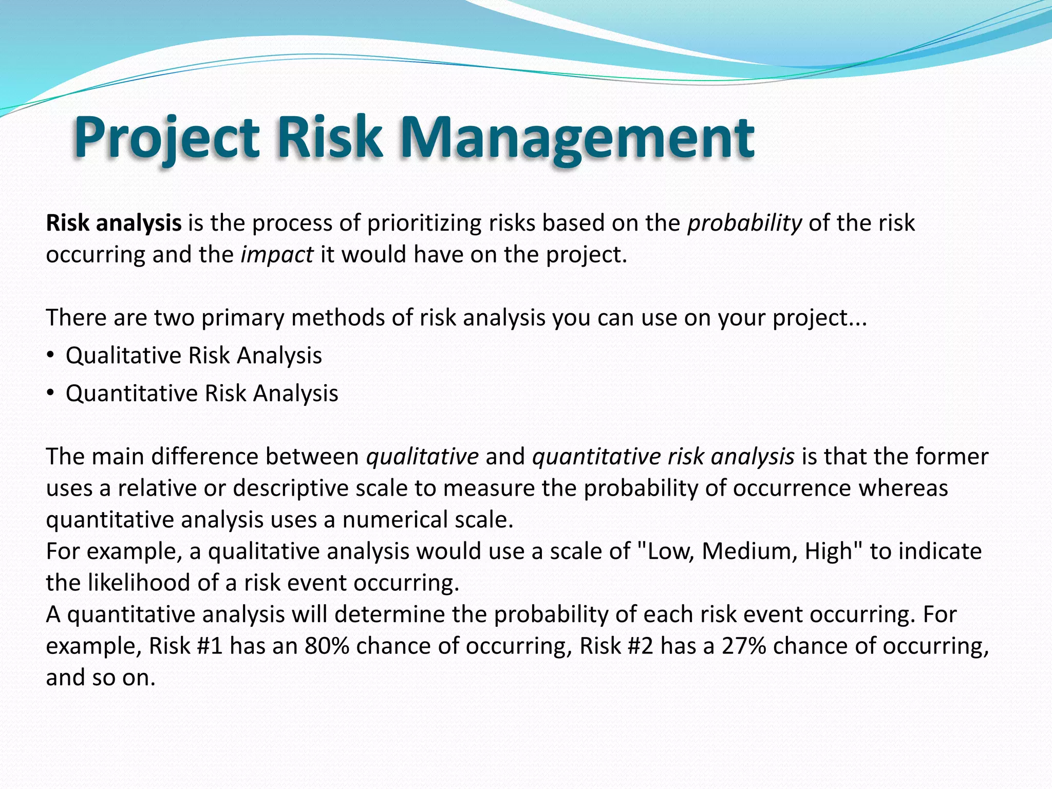 Project Risk Management
Risk analysis is the process of prioritizing risks based on the probability of the risk
occurring and the impact it would have on the project.
There are two primary methods of risk analysis you can use on your project...
• Qualitative Risk Analysis
• Quantitative Risk Analysis
The main difference between qualitative and quantitative risk analysis is that the former
uses a relative or descriptive scale to measure the probability of occurrence whereas
quantitative analysis uses a numerical scale.
For example, a qualitative analysis would use a scale of "Low, Medium, High" to indicate
the likelihood of a risk event occurring.
A quantitative analysis will determine the probability of each risk event occurring. For
example, Risk #1 has an 80% chance of occurring, Risk #2 has a 27% chance of occurring,
and so on.
 
