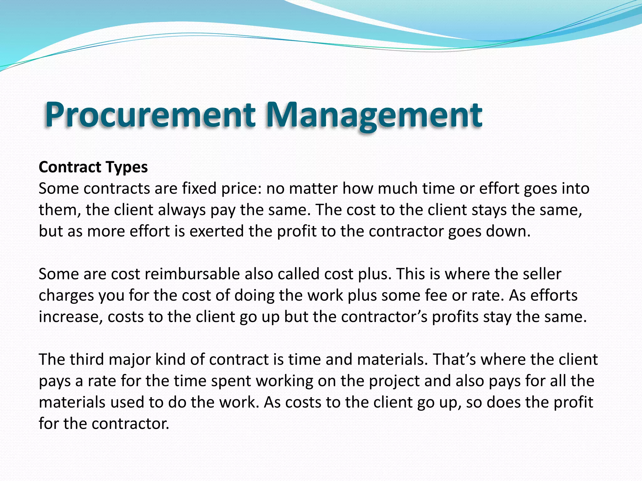 Procurement Management
Contract Types
Some contracts are fixed price: no matter how much time or effort goes into
them, the client always pay the same. The cost to the client stays the same,
but as more effort is exerted the profit to the contractor goes down.
Some are cost reimbursable also called cost plus. This is where the seller
charges you for the cost of doing the work plus some fee or rate. As efforts
increase, costs to the client go up but the contractor’s profits stay the same.
The third major kind of contract is time and materials. That’s where the client
pays a rate for the time spent working on the project and also pays for all the
materials used to do the work. As costs to the client go up, so does the profit
for the contractor.
 