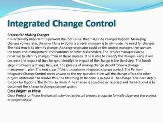 Integrated Change Control
Process for Making Changes
It is extremely important to prevent the root cause that makes the changes happen. Managing
changes comes later, the prior thing to do for a project manager is to eliminate the need for changes.
The next step is to identify change. A change originator could be the project manager, the sponsor,
the team, the management, the customer or other stakeholders. The project manager can be
proactive to identify changes from all these sources. If he is able to identify the changes early, it will
decrease the impact of the changes. Identify the impact of the change is the third step. The fourth
step is to Create a Change Request. The process of making change should follow a change
management plan. The next step (fifth) is to perform integrated change control. The Perform
Integrated Change Control seeks answer to the key question: How will the change affect the other
project limitations? To resolve this, the first thing to be done is to Assess The Change. The next step is
to Look for Options. The third is to check if the change is approved or rejected and the last point is to
document the change in change control system.
Close Project or Phase
Close Project or Phase finalizes all activities across all process groups to formally close-out the project
or project phase.
 
