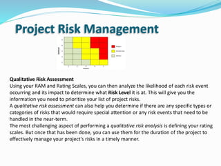 Qualitative Risk Assessment
Using your RAM and Rating Scales, you can then analyze the likelihood of each risk event
occurring and its impact to determine what Risk Level it is at. This will give you the
information you need to prioritize your list of project risks.
A qualitative risk assessment can also help you determine if there are any specific types or
categories of risks that would require special attention or any risk events that need to be
handled in the near-term.
The most challenging aspect of performing a qualitative risk analysis is defining your rating
scales. But once that has been done, you can use them for the duration of the project to
effectively manage your project's risks in a timely manner.
Project Risk Management
 