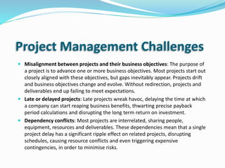 Project Management Challenges
 Misalignment between projects and their business objectives: The purpose of
a project is to advance one or more business objectives. Most projects start out
closely aligned with these objectives, but gaps inevitably appear. Projects drift
and business objectives change and evolve. Without redirection, projects and
deliverables end up failing to meet expectations.
 Late or delayed projects: Late projects wreak havoc, delaying the time at which
a company can start reaping business benefits, thwarting precise payback
period calculations and disrupting the long term return on investment.
 Dependency conflicts: Most projects are interrelated, sharing people,
equipment, resources and deliverables. These dependencies mean that a single
project delay has a significant ripple effect on related projects, disrupting
schedules, causing resource conflicts and even triggering expensive
contingencies, in order to minimise risks.
 
