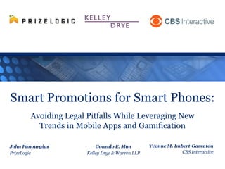 Smart Promotions for Smart Phones:
Avoiding Legal Pitfalls While Leveraging New
Trends in Mobile Apps and Gamification
Yvonne M. Imbert-Garraton
CBS Interactive
John Panourgias
PrizeLogic
Gonzalo E. Mon
Kelley Drye & Warren LLP
 
