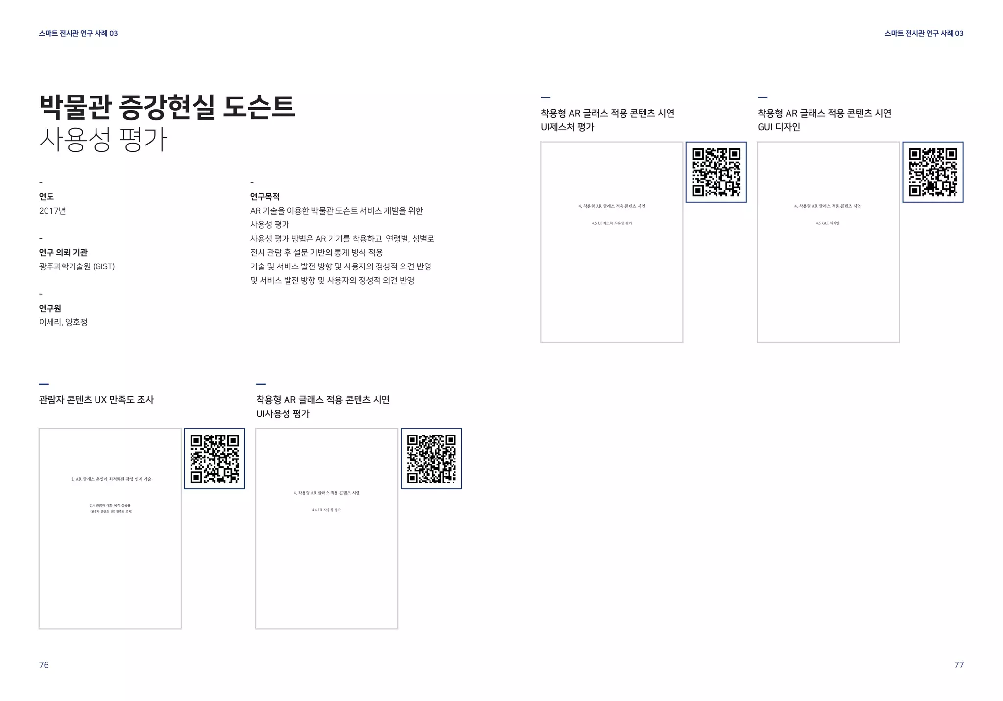 스마트 전시관 연구 사례 03
스마트 전시관 연구 사례 03
76 77
-
연도
2017년
-
연구 의뢰 기관
광주과학기술원 (GIST)
-
연구원
이세리, 양호정
관람자 콘텐츠 UX 만족도 조사 착용형 AR 글래스 적용 콘텐츠 시연
UI사용성 평가
-
연구목적
AR 기술을 이용한 박물관 도슨트 서비스 개발을 위한
사용성 평가
사용성 평가 방법은 AR 기기를 착용하고 연령별, 성별로
전시 관람 후 설문 기반의 통계 방식 적용
기술 및 서비스 발전 방향 및 사용자의 정성적 의견 반영
및 서비스 발전 방향 및 사용자의 정성적 의견 반영
박물관 증강현실 도슨트
사용성 평가
착용형 AR 글래스 적용 콘텐츠 시연
UI제스처 평가
착용형 AR 글래스 적용 콘텐츠 시연
GUI 디자인
 