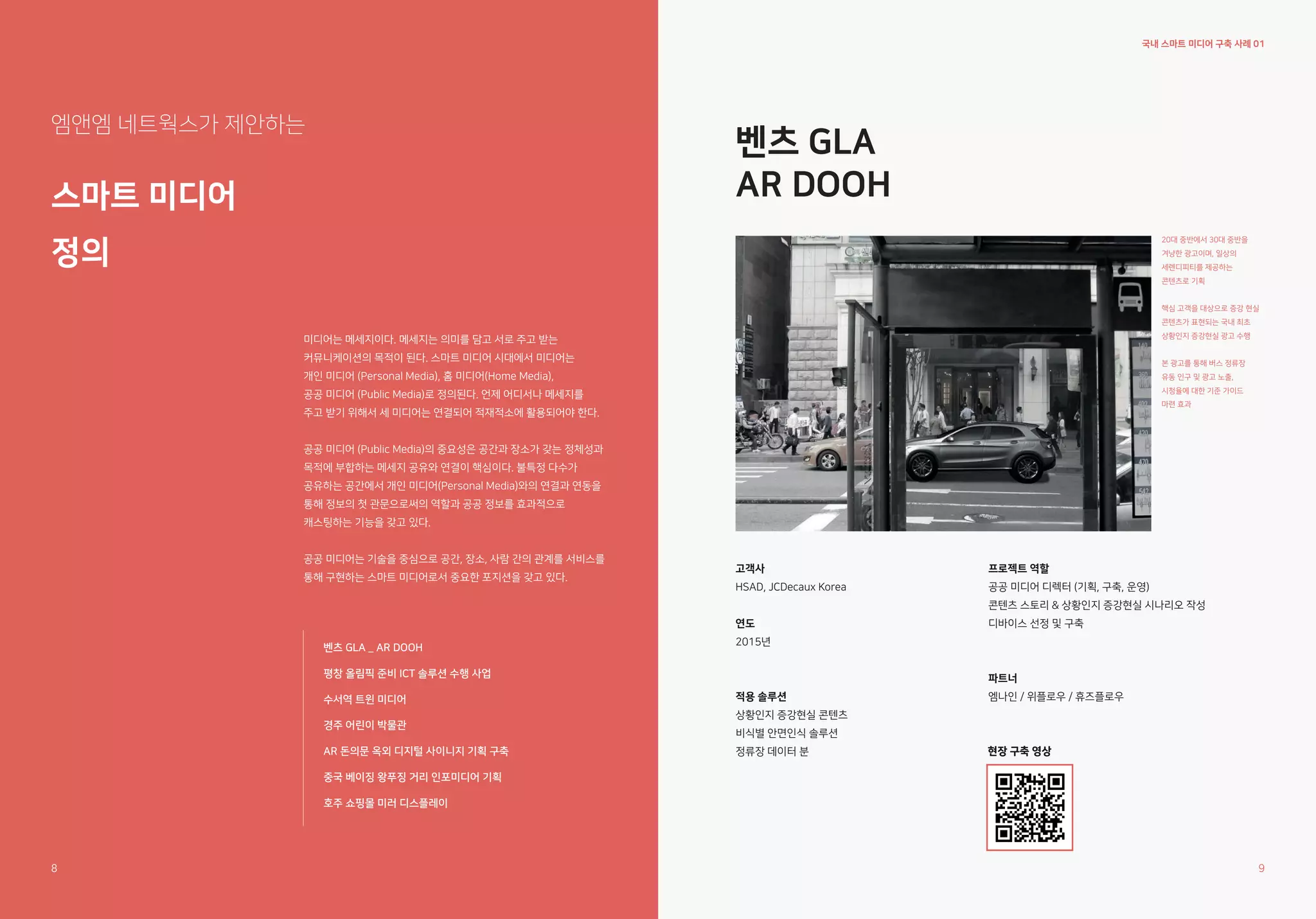 국내 스마트 미디어 구축 사례 01
벤츠 GLA
AR DOOH
엠앤엠 네트웍스가 제안하는
스마트 미디어
정의
20대 중반에서 30대 중반을
겨냥한 광고이며, 일상의
세렌디피티를 제공하는
콘텐츠로 기획
핵심 고객을 대상으로 증강 현실
콘텐츠가 표현되는 국내 최초
상황인지 증강현실 광고 수행
본 광고를 통해 버스 정류장
유동 인구 및 광고 노출,
시청율에 대한 기준 가이드
마련 효과
고객사
HSAD, JCDecaux Korea
연도
2015년
적용 솔루션
상황인지 증강현실 콘텐츠
비식별 안면인식 솔루션
정류장 데이터 분
프로젝트 역할
공공 미디어 디렉터 (기획, 구축, 운영)
콘텐츠 스토리 & 상황인지 증강현실 시나리오 작성
디바이스 선정 및 구축
파트너
엠나인 / 위플로우 / 휴즈플로우
미디어는 메세지이다. 메세지는 의미를 담고 서로 주고 받는
커뮤니케이션의 목적이 된다. 스마트 미디어 시대에서 미디어는
개인 미디어 (Personal Media), 홈 미디어(Home Media),
공공 미디어 (Public Media)로 정의된다. 언제 어디서나 메세지를
주고 받기 위해서 세 미디어는 연결되어 적재적소에 활용되어야 한다.
공공 미디어 (Public Media)의 중요성은 공간과 장소가 갖는 정체성과
목적에 부합하는 메세지 공유와 연결이 핵심이다. 불특정 다수가
공유하는 공간에서 개인 미디어(Personal Media)와의 연결과 연동을
통해 정보의 첫 관문으로써의 역할과 공공 정보를 효과적으로
캐스팅하는 기능을 갖고 있다.
공공 미디어는 기술을 중심으로 공간, 장소, 사람 간의 관계를 서비스를
통해 구현하는 스마트 미디어로서 중요한 포지션을 갖고 있다.
벤츠 GLA _ AR DOOH
평창 올림픽 준비 ICT 솔루션 수행 사업
수서역 트윈 미디어
경주 어린이 박물관
AR 돈의문 옥외 디지털 사이니지 기획 구축
중국 베이징 왕푸징 거리 인포미디어 기획
호주 쇼핑몰 미러 디스플레이
현장 구축 영상
현장 구축 영상
8 9
 