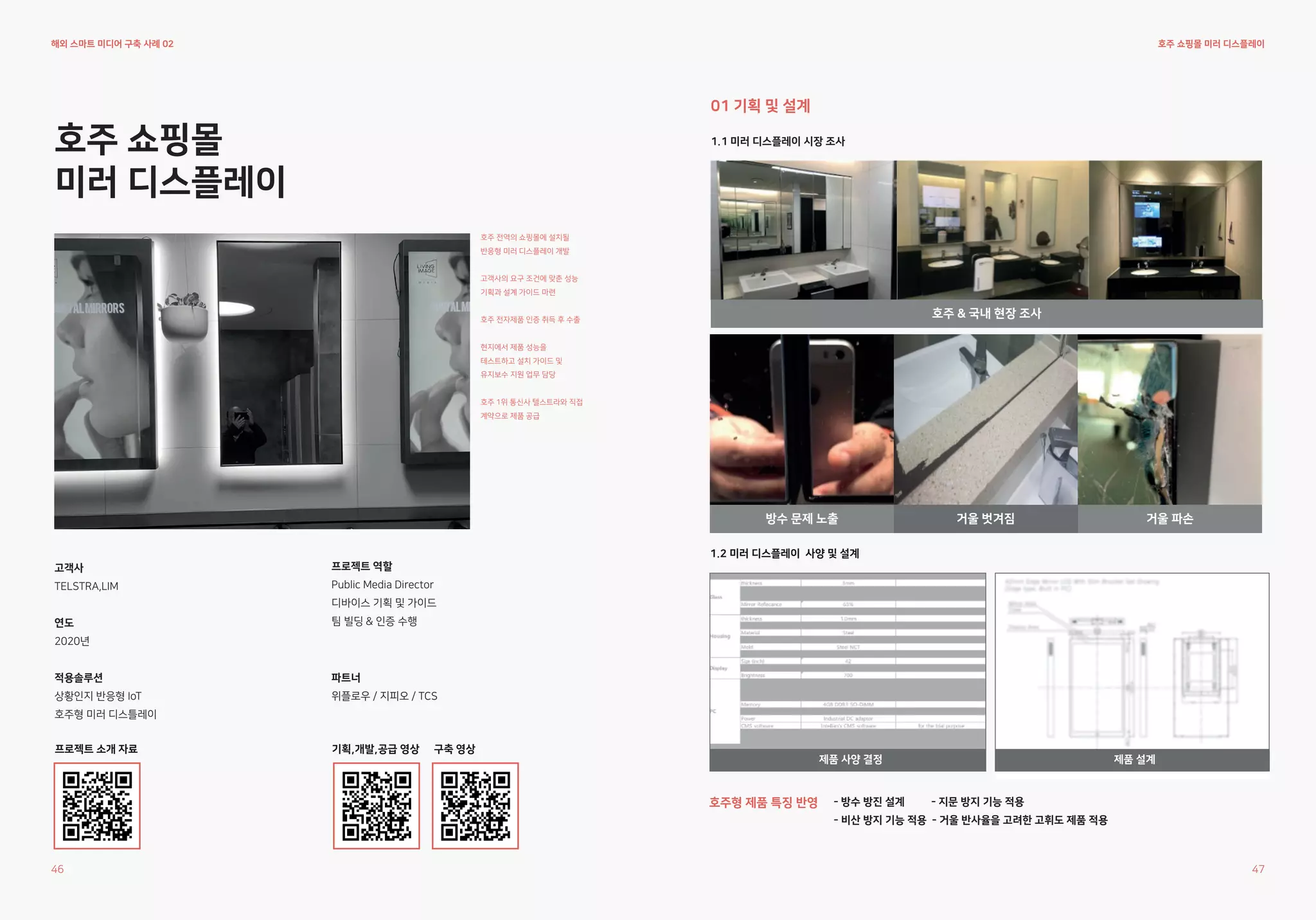 호주 쇼핑몰
미러 디스플레이
호주 전역의 쇼핑몰에 설치될
반응형 미러 디스플레이 개발
고객사의 요구 조건에 맞춘 성능
기획과 설계 가이드 마련
호주 전자제품 인증 취득 후 수출
현지에서 제품 성능을
테스트하고 설치 가이드 및
유지보수 지원 업무 담당
호주 1위 통신사 텔스트라와 직접
계약으로 제품 공급
파트너
위플로우 / 지피오 / TCS
프로젝트 역할
Public Media Director
디바이스 기획 및 가이드
팀 빌딩 & 인증 수행
호주 쇼핑몰 미러 디스플레이
1.2 미러 디스플레이 사양 및 설계
고객사
TELSTRA,LIM
연도
2020년
적용솔루션
상황인지 반응형 IoT
호주형 미러 디스틀레이
프로젝트 소개 자료 기획,개발,공급 영상 구축 영상
1.1 미러 디스플레이 시장 조사
01 기획 및 설계
호주 & 국내 현장 조사
방수 문제 노출 거울 파손
거울 벗겨짐
제품 설계
해외 스마트 미디어 구축 사례 02
46 47
제품 사양 결정
호주형 제품 특징 반영 - 방수 방진 설계 - 지문 방지 기능 적용
- 비산 방지 기능 적용 - 거울 반사율을 고려한 고휘도 제품 적용
 