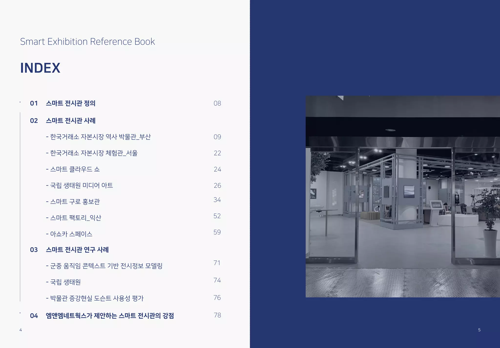 Smart Exhibition Reference Book
INDEX
01 스마트 전시관 정의
02 스마트 전시관 사례
- 한국거래소 자본시장 역사 박물관_부산
- 한국거래소 자본시장 체험관_서울
- 스마트 클라우드 쇼
- 국립 생태원 미디어 아트
- 스마트 구로 홍보관
- 스마트 팩토리_익산
- 아쇼카 스페이스
08
09
22
24
26
03 스마트 전시관 연구 사례
- 군중 움직임 콘텍스트 기반 전시정보 모델링
- 국립 생태원
- 박물관 증강현실 도슨트 사용성 평가
04 엠앤엠네트웍스가 제안하는 스마트 전시관의 강점
71
74
76
78
34
52
59
4
4 5
 