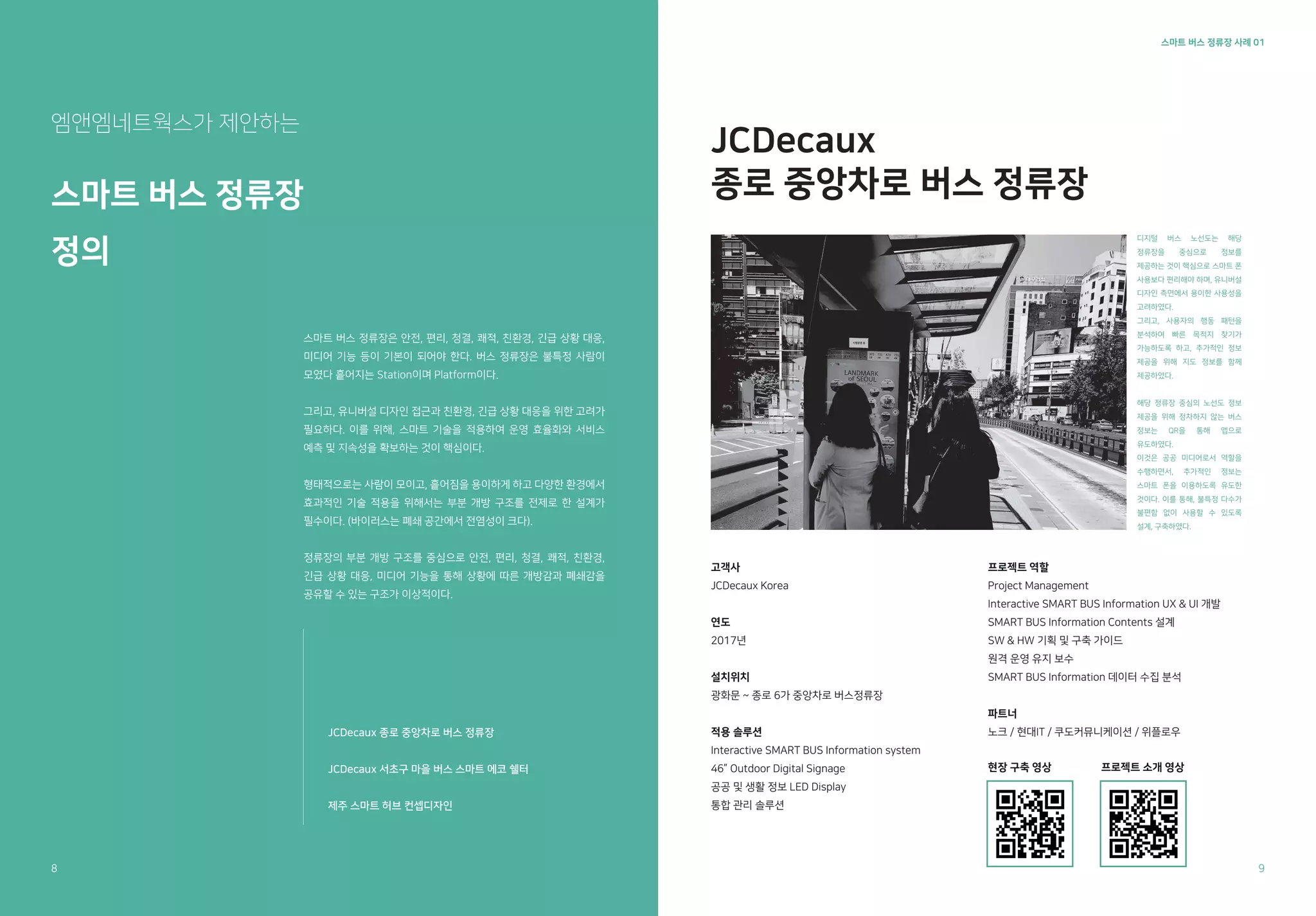 스마트 버스 정류장 사례 01
JCDecaux
종로 중앙차로 버스 정류장
엠앤엠네트웍스가 제안하는
스마트 버스 정류장
정의
디지털 버스 노선도는 해당
정류장을 중심으로 정보를
제공하는 것이 핵심으로 스마트 폰
사용보다 편리해야 하며, 유니버설
디자인 측면에서 용이한 사용성을
고려하였다.
그리고, 사용자의 행동 패턴을
분석하여 빠른 목적지 찾기가
가능하도록 하고, 추가적인 정보
제공을 위해 지도 정보를 함께
제공하였다.
해당 정류장 중심의 노선도 정보
제공을 위해 정차하지 않는 버스
정보는 QR을 통해 앱으로
유도하였다.
이것은 공공 미디어로서 역할을
수행하면서, 추가적인 정보는
스마트 폰을 이용하도록 유도한
것이다. 이를 통해, 불특정 다수가
불편함 없이 사용할 수 있도록
설계, 구축하였다.
고객사
JCDecaux Korea
연도
2017년
설치위치
광화문 ~ 종로 6가 중앙차로 버스정류장
적용 솔루션
Interactive SMART BUS Information system
46” Outdoor Digital Signage
공공 및 생활 정보 LED Display
통합 관리 솔루션
프로젝트 역할
Project Management
Interactive SMART BUS Information UX & UI 개발
SMART BUS Information Contents 설계
SW & HW 기획 및 구축 가이드
원격 운영 유지 보수
SMART BUS Information 데이터 수집 분석
파트너
노크 / 현대IT / 쿠도커뮤니케이션 / 위플로우
현장 구축 영상 프로젝트 소개 영상
스마트 버스 정류장은 안전, 편리, 청결, 쾌적, 친환경, 긴급 상황 대응,
미디어 기능 등이 기본이 되어야 한다. 버스 정류장은 불특정 사람이
모였다 흩어지는 Station이며 Platform이다.
그리고, 유니버설 디자인 접근과 친환경, 긴급 상황 대응을 위한 고려가
필요하다. 이를 위해, 스마트 기술을 적용하여 운영 효율화와 서비스
예측 및 지속성을 확보하는 것이 핵심이다.
형태적으로는 사람이 모이고, 흩어짐을 용이하게 하고 다양한 환경에서
효과적인 기술 적용을 위해서는 부분 개방 구조를 전제로 한 설계가
필수이다. (바이러스는 폐쇄 공간에서 전염성이 크다).
정류장의 부분 개방 구조를 중심으로 안전, 편리, 청결, 쾌적, 친환경,
긴급 상황 대응, 미디어 기능을 통해 상황에 따른 개방감과 폐쇄감을
공유할 수 있는 구조가 이상적이다.
8 9
JCDecaux 종로 중앙차로 버스 정류장
JCDecaux 서초구 마을 버스 스마트 에코 쉘터
제주 스마트 허브 컨셉디자인
 
