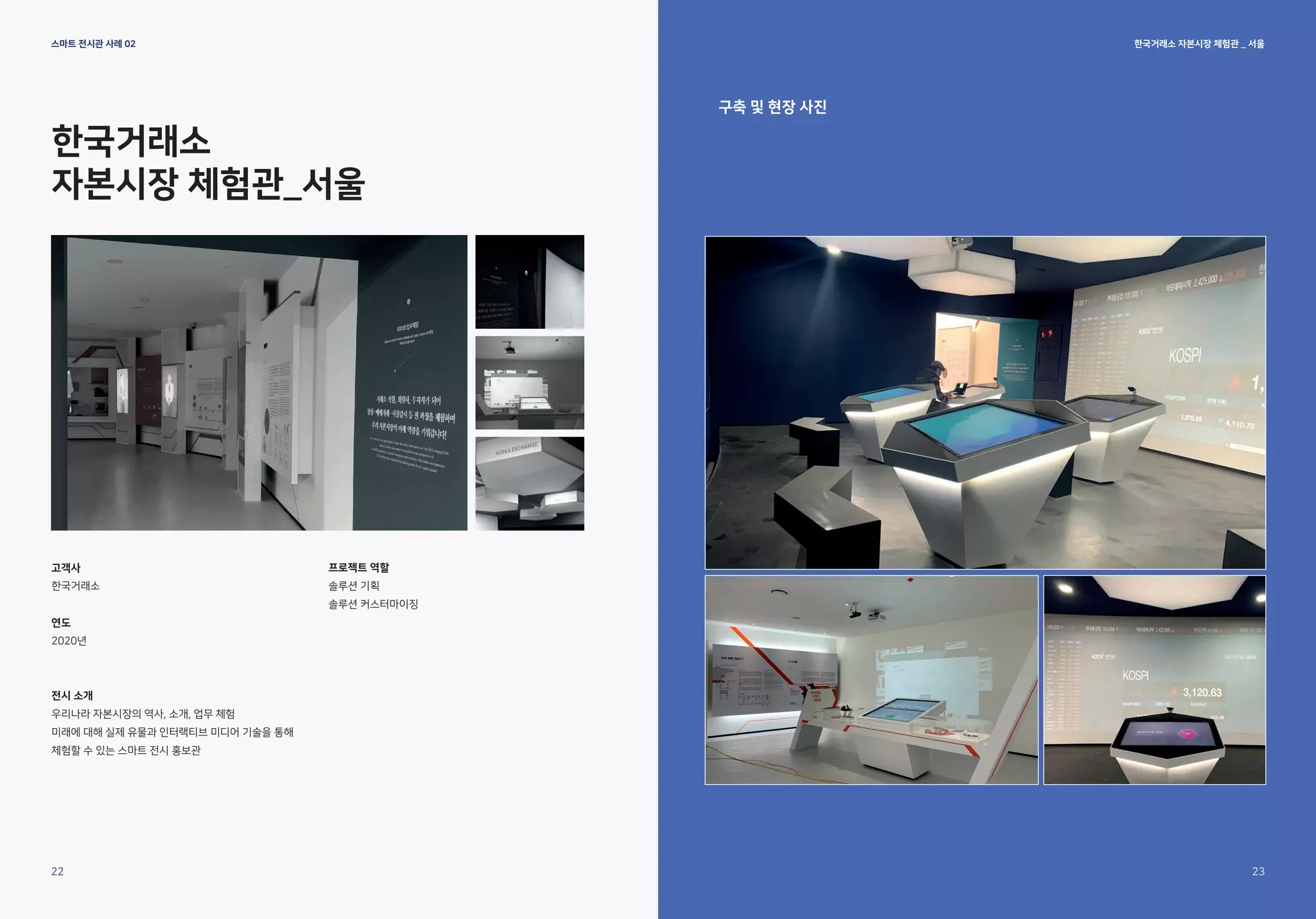 한국거래소 자본시장 체험관 _ 서울
스마트 전시관 사례 02
한국거래소
자본시장 체험관_서울
고객사
한국거래소
연도
2020년
전시 소개
우리나라 자본시장의 역사, 소개, 업무 체험
미래에 대해 실제 유물과 인터랙티브 미디어 기술을 통해
체험할 수 있는 스마트 전시 홍보관
프로젝트 역할
솔루션 기획
솔루션 커스터마이징
구축 및 현장 사진
22 23
 