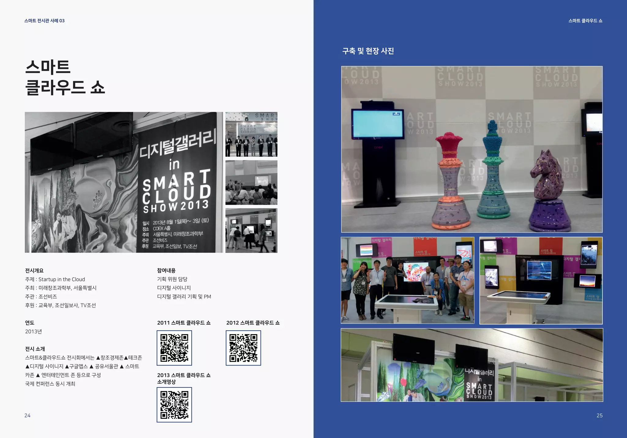 스마트
클라우드 쇼
전시개요
주제 : Startup in the Cloud
주최 : 미래창조과학부, 서울특별시
주관 : 조선비즈
후원 : 교육부, 조선일보사, TV조선
연도
2013년
전시 소개
스마트&클라우드쇼 전시회에서는 ▲창조경제존▲테크존
▲디지털 사이니지 ▲구글앱스 ▲ 공유서울관 ▲ 스마트
카존 ▲ 엔터테인먼트 존 등으로 구성
국제 컨퍼런스 동시 개최
참여내용
기획 위원 담당
디지털 사이니지
디지털 갤러리 기획 및 PM
스마트 클라우드 쇼
스마트 전시관 사례 03
구축 및 현장 사진
24 25
2011 스마트 클라우드 쇼
2013 스마트 클라우드 쇼
소개영상
2012 스마트 클라우드 쇼
 