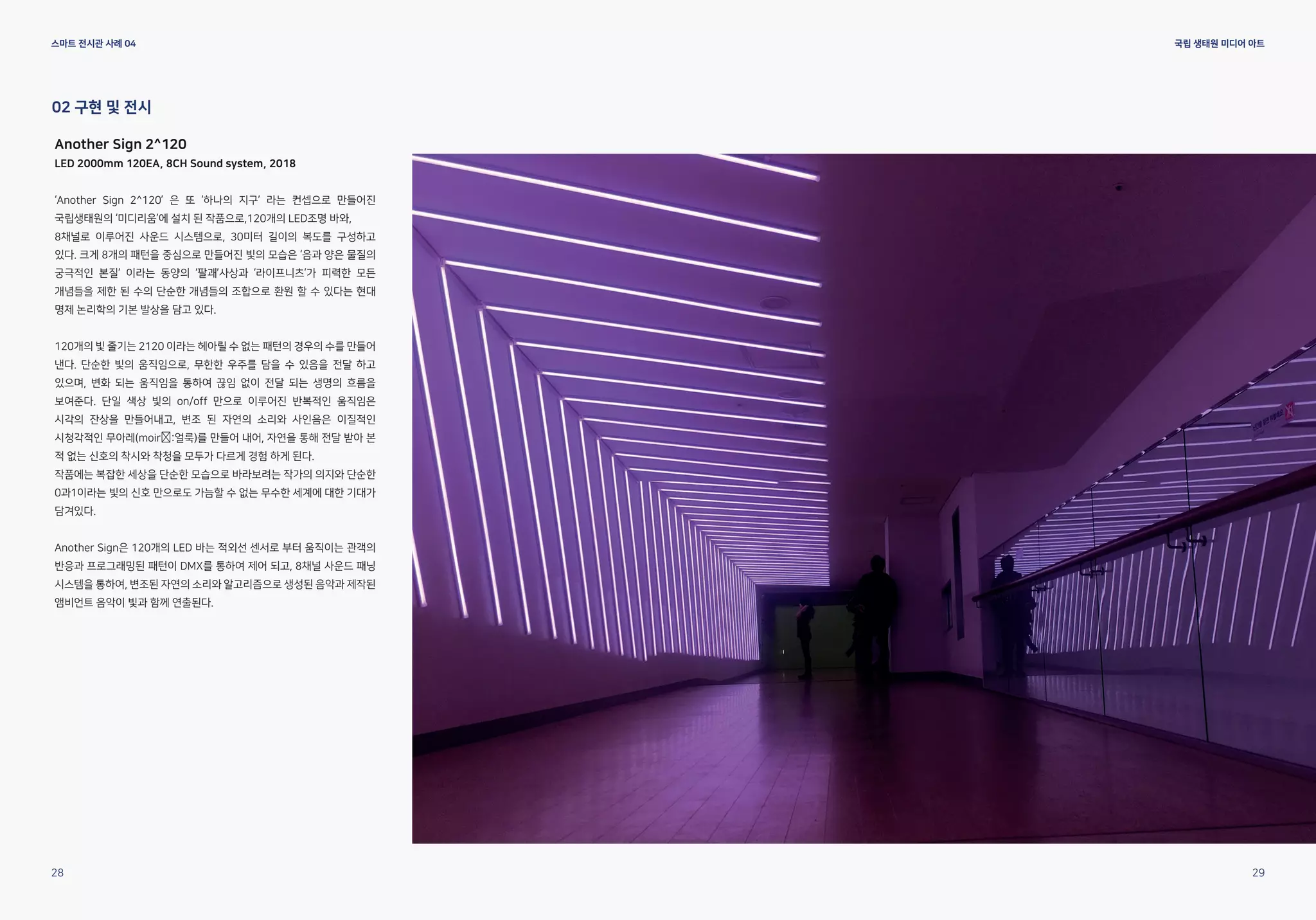 스마트 전시관 사례 04 국립 생태원 미디어 아트
Another Sign 2^120
LED 2000mm 120EA, 8CH Sound system, 2018
‘Another Sign 2^120’ 은 또 ‘하나의 지구’ 라는 컨셉으로 만들어진
국립생태원의 ‘미디리움’에 설치 된 작품으로,120개의 LED조명 바와,
8채널로 이루어진 사운드 시스템으로, 30미터 길이의 복도를 구성하고
있다. 크게 8개의 패턴을 중심으로 만들어진 빛의 모습은 ‘음과 양은 물질의
궁극적인 본질’ 이라는 동양의 ‘팔괘’사상과 ‘라이프니츠’가 피력한 모든
개념들을 제한 된 수의 단순한 개념들의 조합으로 환원 할 수 있다는 현대
명제 논리학의 기본 발상을 담고 있다.
120개의 빛 줄기는 2120 이라는 헤아릴 수 없는 패턴의 경우의 수를 만들어
낸다. 단순한 빛의 움직임으로, 무한한 우주를 담을 수 있음을 전달 하고
있으며, 변화 되는 움직임을 통하여 끊임 없이 전달 되는 생명의 흐름을
보여준다. 단일 색상 빛의 on/off 만으로 이루어진 반복적인 움직임은
시각의 잔상을 만들어내고, 변조 된 자연의 소리와 사인음은 이질적인
시청각적인 무아레(moir :얼룩)를 만들어 내어, 자연을 통해 전달 받아 본
적 없는 신호의 착시와 착청을 모두가 다르게 경험 하게 된다.
작품에는 복잡한 세상을 단순한 모습으로 바라보려는 작가의 의지와 단순한
0과1이라는 빛의 신호 만으로도 가늠할 수 없는 무수한 세계에 대한 기대가
담겨있다.
Another Sign은 120개의 LED 바는 적외선 센서로 부터 움직이는 관객의
반응과 프로그래밍된 패턴이 DMX를 통하여 제어 되고, 8채널 사운드 패닝
시스템을 통하여, 변조된 자연의 소리와 알고리즘으로 생성된 음악과 제작된
앰비언트 음악이 빛과 함께 연출된다.
02 구현 및 전시
28 29
 