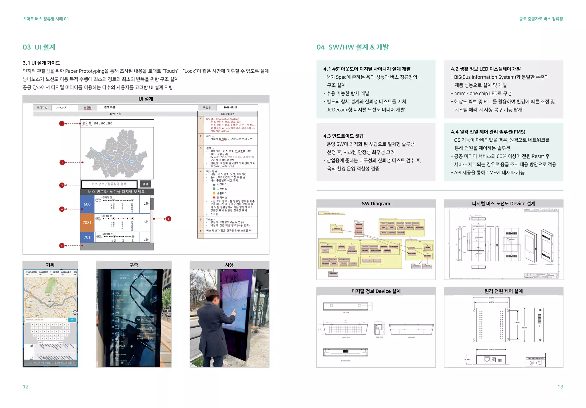 종로 중앙차로 버스 정류장
스마트 버스 정류장 사례 01
3.1 UI 설계 가이드
인지적 관찰법을 위한 Paper Prototyping을 통해 조사된 내용을 토대로 “Touch” - “Look”이 짧은 시간에 이루질 수 있도록 설계
남녀노소가 노선도 이용 목적 수행에 최소의 경로와 최소의 반복을 위한 구조 설계
공공 장소에서 디지털 미디어를 이용하는 다수의 사용자를 고려한 UI 설계 지향
03 UI 설계 04 SW/HW 설계 & 개발
4.1 46” 아웃도어 디지털 사이니지 설계 개발
- MRI Spec에 준하는 옥외 성능과 버스 정류장의
구조 설계
- 수용 가능한 함체 개발
- 별도의 함체 설계와 신뢰성 테스트를 거쳐
JCDecaux형 디지털 노선도 미디어 개발
4.3 안드로이드 셋탑
- 운영 SW에 최적화 된 셋탑으로 일체형 솔루션
선정 후, 시스템 안정성 최우선 고려
- 산업용에 준하는 내구성과 신뢰성 테스트 검수 후,
옥외 환경 운영 적합성 검증
4.4 원격 전원 제어 관리 솔루션(FMS)
- OS 기능이 마비되었을 경우, 원격으로 네트워크를
통해 전원을 제어하는 솔루션
- 공공 미디어 서비스의 60% 이상이 전원 Reset 후
서비스 재개되는 경우로 응급 조치 대응 방안으로 적용
- API 제공을 통해 CMS에 내재화 가능
4.2 생활 정보 LED 디스플레이 개발
- BIS(Bus Information System)과 동일한 수준의
제품 성능으로 설계 및 개발
- 4mm - one chip LED로 구성
- 해상도 확보 및 RTU를 활용하여 환경에 따른 조정 및
시스템 에러 시 자동 복구 기능 탑재
UI 설계
기획 구축 사용
SW Diagram 디지털 버스 노선도 Device 설계
디지털 정보 Device 설계 원격 전원 제어 설계
12 13
 