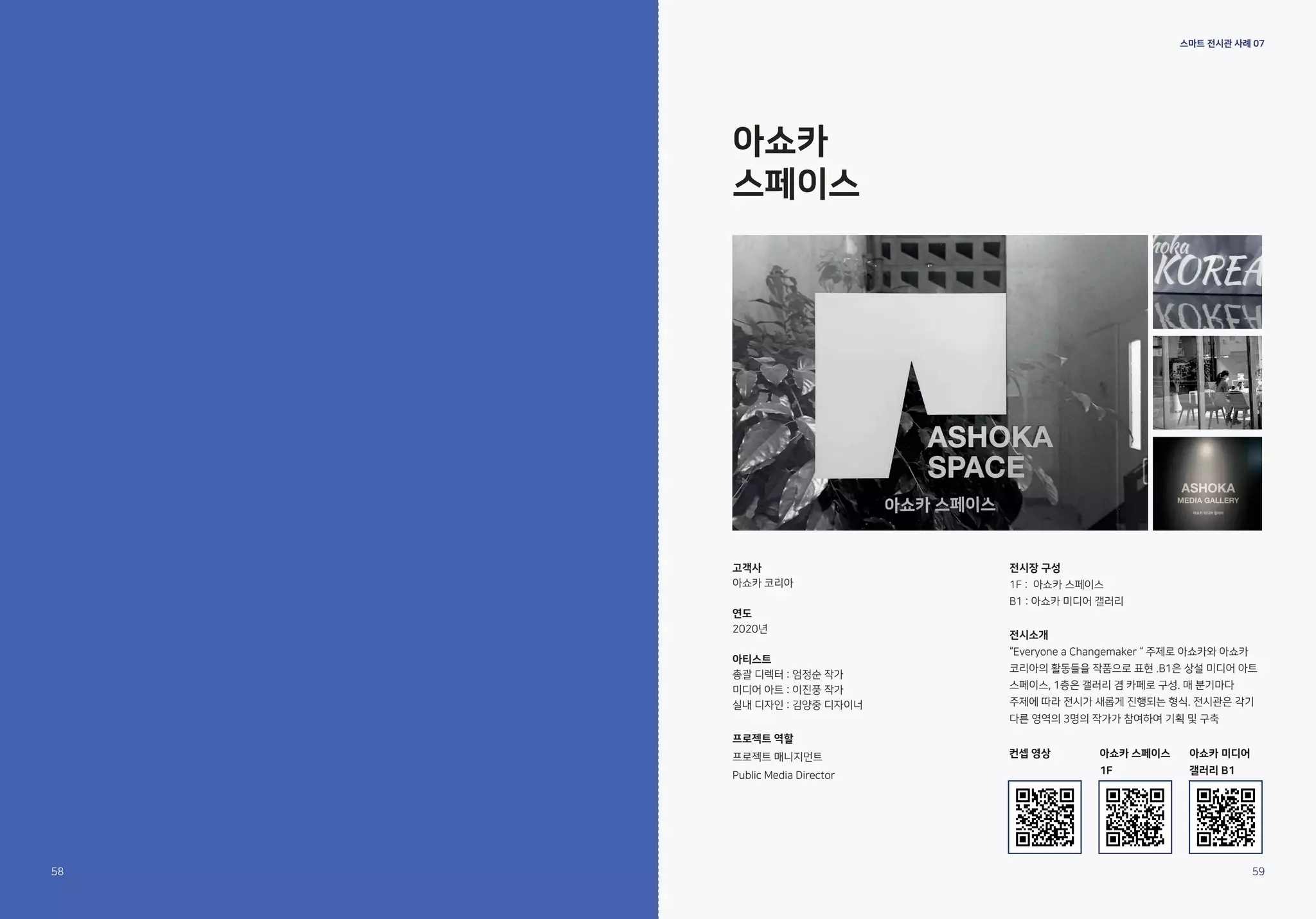 스마트 전시관 사례 07
아쇼카
스페이스
고객사
아쇼카 코리아
연도
2020년
아티스트
총괄 디렉터 : 엄정순 작가
미디어 아트 : 이진풍 작가
실내 디자인 : 김양중 디자이너
프로젝트 역할
프로젝트 매니지먼트
Public Media Director
전시장 구성
1F : 아쇼카 스페이스
B1 : 아쇼카 미디어 갤러리
전시소개
“Everyone a Changemaker “ 주제로 아쇼카와 아쇼카
코리아의 활동들을 작품으로 표현 .B1은 상설 미디어 아트
스페이스, 1층은 갤러리 겸 카페로 구성. 매 분기마다
주제에 따라 전시가 새롭게 진행되는 형식. 전시관은 각기
다른 영역의 3명의 작가가 참여하여 기획 및 구축
58 59
컨셉 영상 아쇼카 스페이스
1F
아쇼카 미디어
갤러리 B1
 