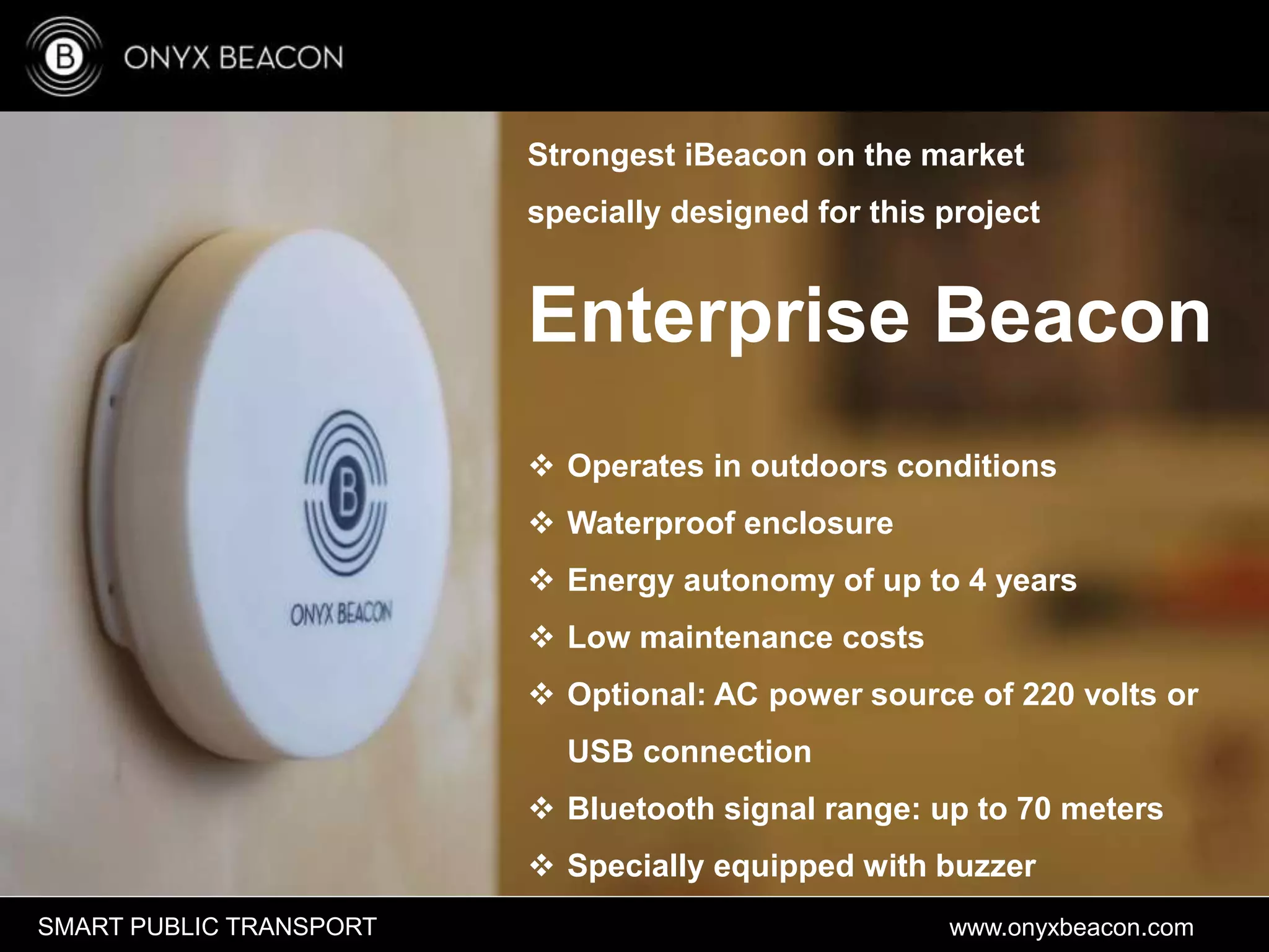 www.onyxbeacon.comSMART PUBLIC TRANSPORT
Strongest iBeacon on the market
specially designed for this project
Enterprise Beacon
 Operates in outdoors conditions
 Waterproof enclosure
 Energy autonomy of up to 4 years
 Low maintenance costs
 Optional: AC power source of 220 volts or
USB connection
 Bluetooth signal range: up to 70 meters
 Specially equipped with buzzer
 