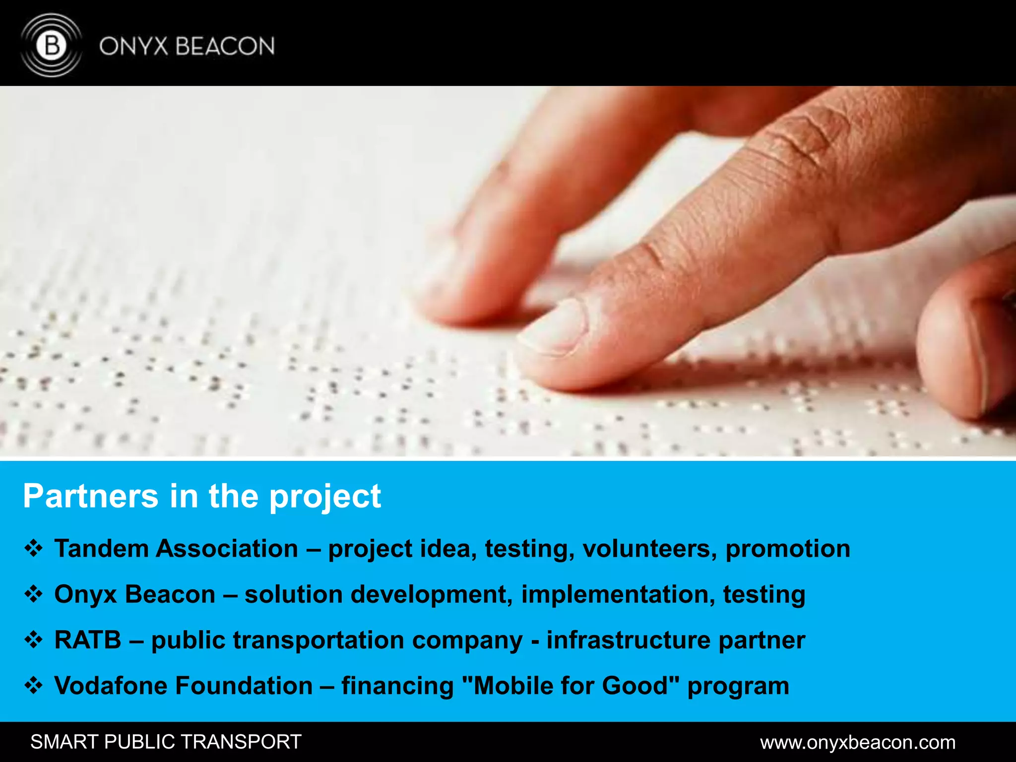 www.onyxbeacon.comSMART PUBLIC TRANSPORT
Partners in the project
 Tandem Association – project idea, testing, volunteers, promotion
 Onyx Beacon – solution development, implementation, testing
 RATB – public transportation company - infrastructure partner
 Vodafone Foundation – financing "Mobile for Good" program
 