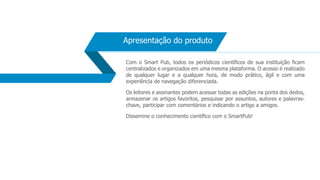 Apresentação do produto
Com o Smart Pub, todos os periódicos científicos de sua instituição ficam
centralizados e organizados em uma mesma plataforma. O acesso é realizado
de qualquer lugar e a qualquer hora, de modo prático, ágil e com uma
experiência de navegação diferenciada.
Os leitores e assinantes podem acessar todas as edições na ponta dos dedos,
armazenar os artigos favoritos, pesquisar por assuntos, autores e palavras-
chave, participar com comentários e indicando o artigo a amigos.
Dissemine o conhecimento científico com o SmartPub!
 