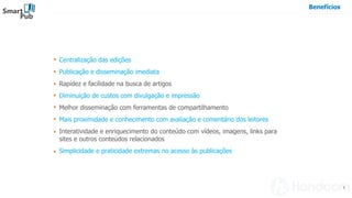 Smart
Pub
7
Benefícios
Centralização das edições
Publicação e disseminação imediata
Rapidez e facilidade na busca de artigos
Diminuição de custos com divulgação e impressão
Melhor disseminação com ferramentas de compartilhamento
Mais proximidade e conhecimento com avaliação e comentário dos leitores
Interatividade e enriquecimento do conteúdo com vídeos, imagens, links para
sites e outros conteúdos relacionados
Simplicidade e praticidade extremas no acesso às publicações
 