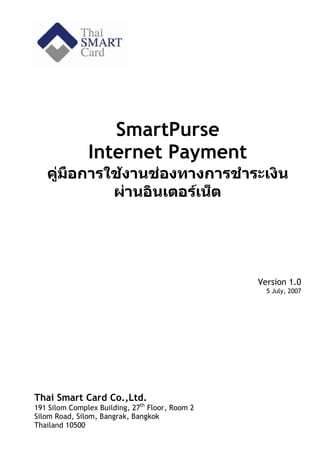 SmartPurse
               Internet Payment
   คูมือการใชงานชองทางการชําระเงิน
             ผานอินเตอรเน็ต




                                                 Version 1.0
                                                   5 July, 2007




Thai Smart Card Co.,Ltd.
191 Silom Complex Building, 27th Floor, Room 2
Silom Road, Silom, Bangrak, Bangkok
Thailand 10500
 