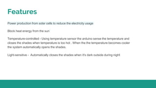 Features
Power production from solar cells to reduce the electricity usage
Block heat energy from the sun
Temperature-controlled - Using temperature sensor the arduino sense the temperature and
closes the shades when temperature is too hot . When the the temperature becomes cooler
the system automatically opens the shades.
Light-sensitive - Automatically closes the shades when it's dark outside during night
 